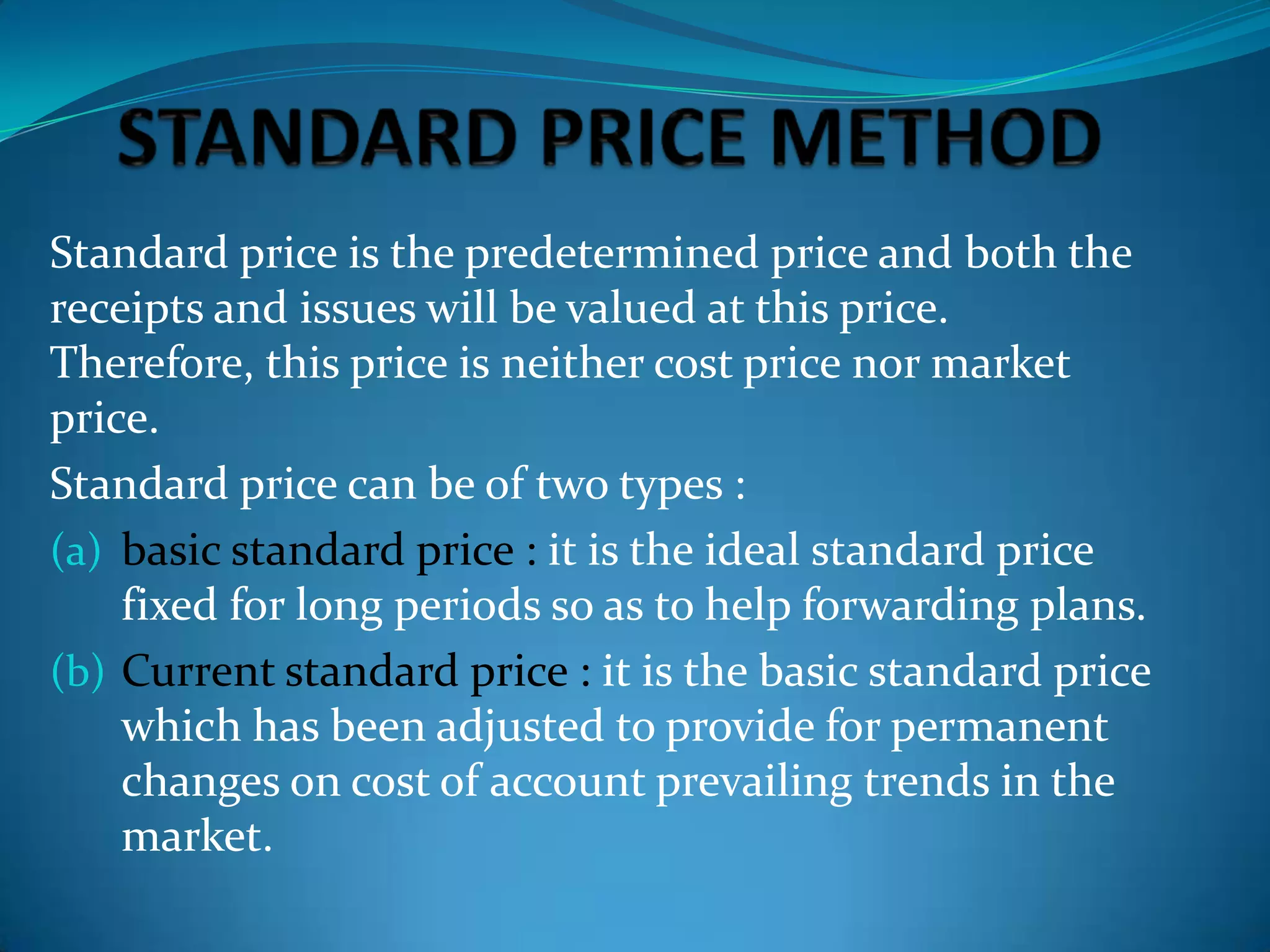 Standard price is the predetermined price and both the
receipts and issues will be valued at this price.
Therefore, this price is neither cost price nor market
price.
Standard price can be of two types :
(a) basic standard price : it is the ideal standard price
fixed for long periods so as to help forwarding plans.
(b) Current standard price : it is the basic standard price
which has been adjusted to provide for permanent
changes on cost of account prevailing trends in the
market.

 