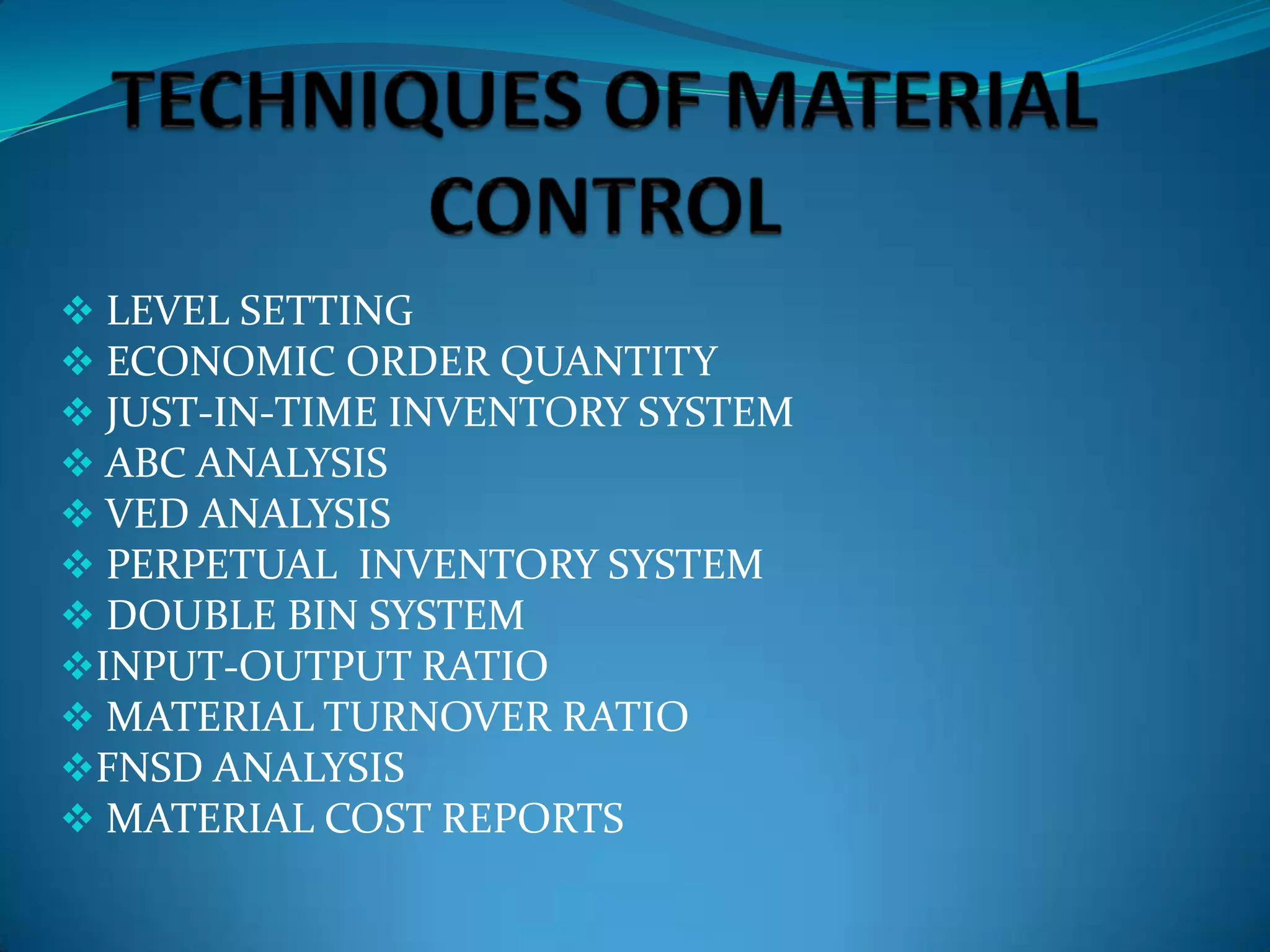  LEVEL SETTING
 ECONOMIC ORDER QUANTITY
 JUST-IN-TIME INVENTORY SYSTEM
 ABC ANALYSIS
 VED ANALYSIS
 PERPETUAL INVENTORY SYSTEM
 DOUBLE BIN SYSTEM
INPUT-OUTPUT RATIO
 MATERIAL TURNOVER RATIO
FNSD ANALYSIS
 MATERIAL COST REPORTS

 
