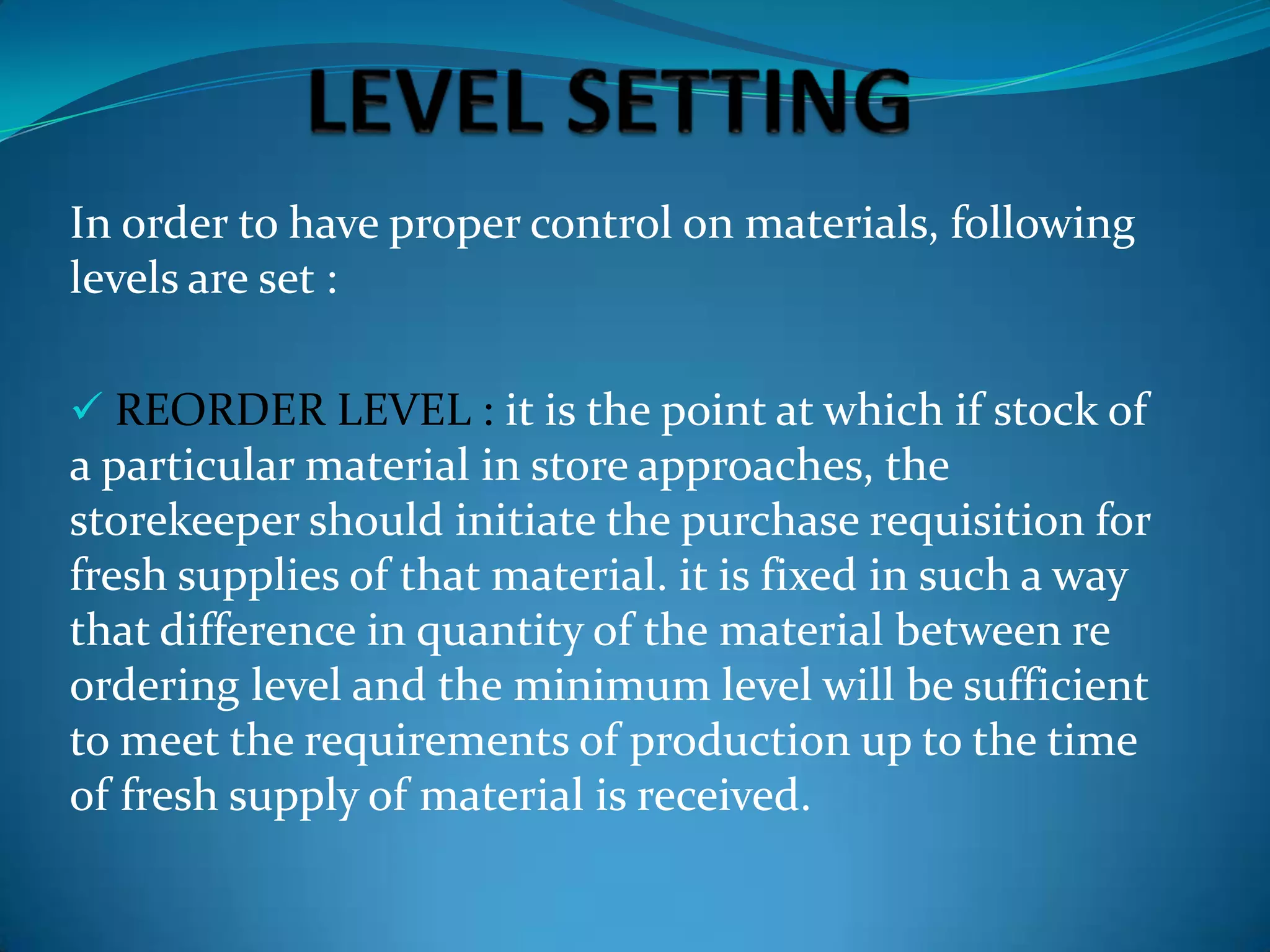 In order to have proper control on materials, following
levels are set :
 REORDER LEVEL : it is the point at which if stock of

a particular material in store approaches, the
storekeeper should initiate the purchase requisition for
fresh supplies of that material. it is fixed in such a way
that difference in quantity of the material between re
ordering level and the minimum level will be sufficient
to meet the requirements of production up to the time
of fresh supply of material is received.

 