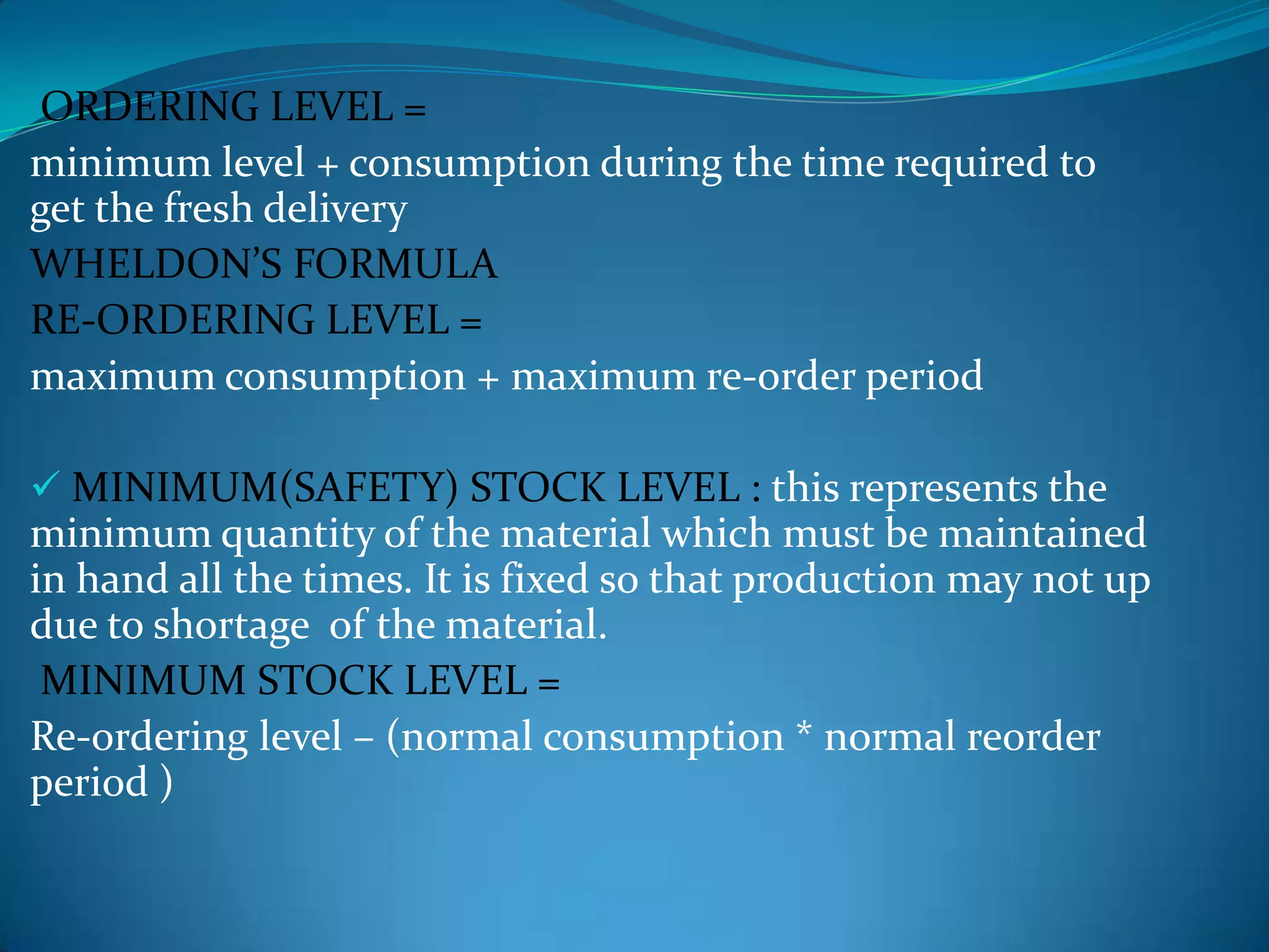 ORDERING LEVEL =
minimum level + consumption during the time required to
get the fresh delivery
WHELDON’S FORMULA
RE-ORDERING LEVEL =
maximum consumption + maximum re-order period
 MINIMUM(SAFETY) STOCK LEVEL : this represents the

minimum quantity of the material which must be maintained
in hand all the times. It is fixed so that production may not up
due to shortage of the material.
MINIMUM STOCK LEVEL =
Re-ordering level – (normal consumption * normal reorder
period )

 