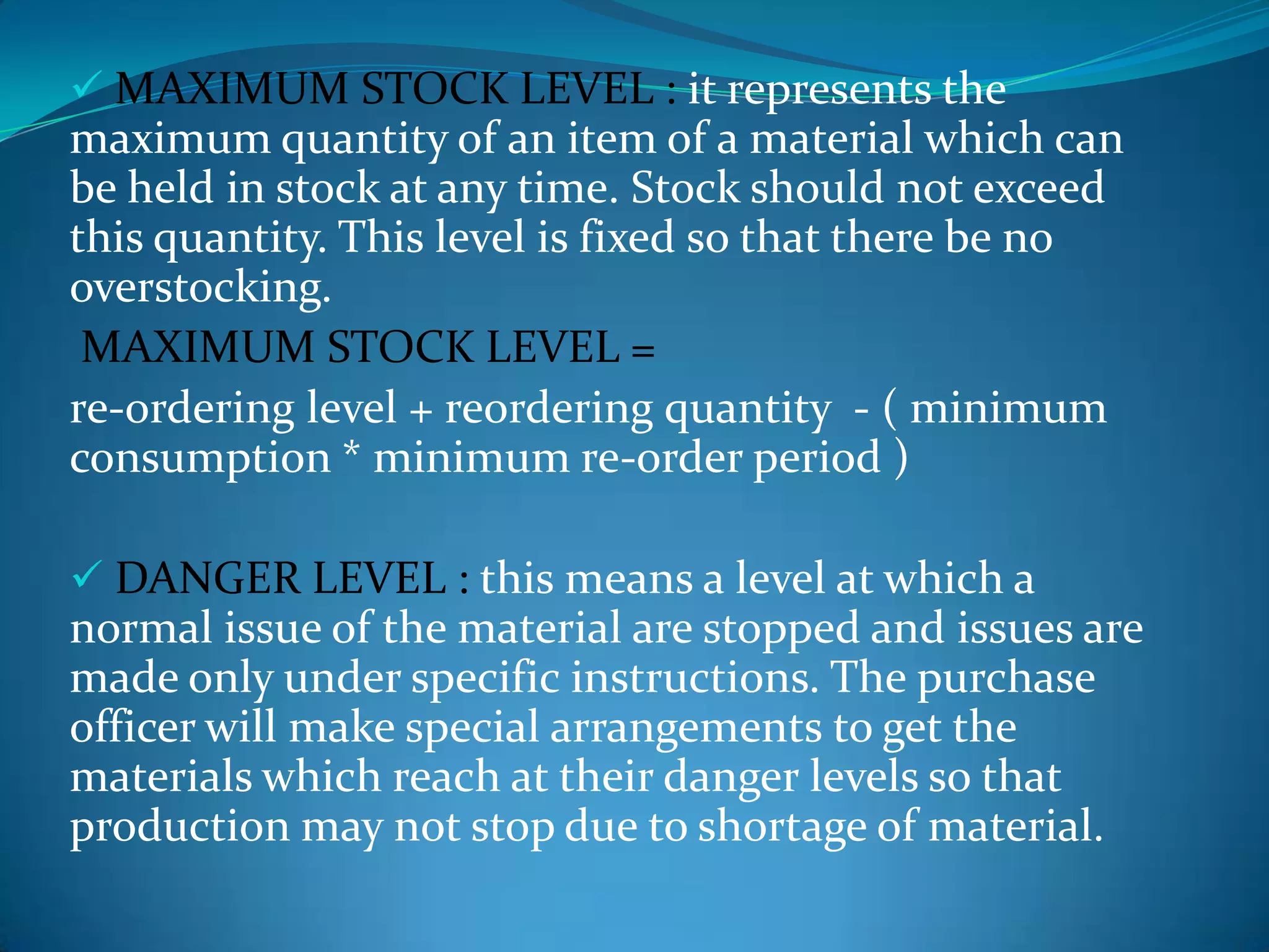  MAXIMUM STOCK LEVEL : it represents the

maximum quantity of an item of a material which can
be held in stock at any time. Stock should not exceed
this quantity. This level is fixed so that there be no
overstocking.
MAXIMUM STOCK LEVEL =
re-ordering level + reordering quantity - ( minimum
consumption * minimum re-order period )
 DANGER LEVEL : this means a level at which a

normal issue of the material are stopped and issues are
made only under specific instructions. The purchase
officer will make special arrangements to get the
materials which reach at their danger levels so that
production may not stop due to shortage of material.

 