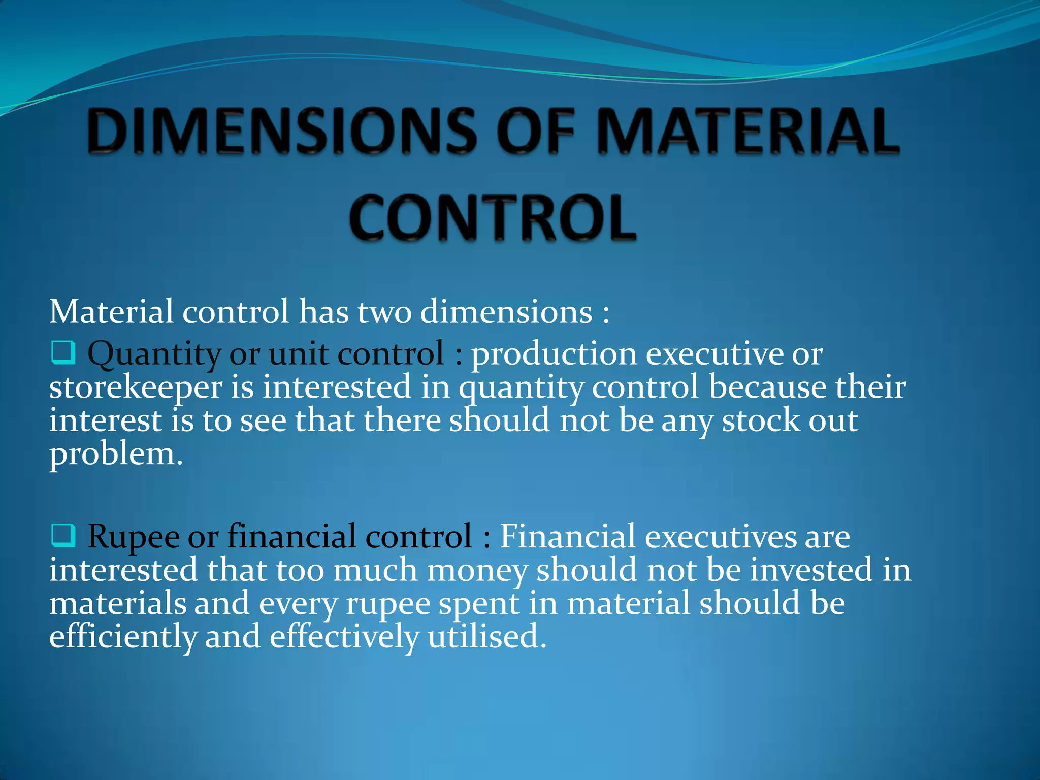 Material control has two dimensions :
 Quantity or unit control : production executive or
storekeeper is interested in quantity control because their
interest is to see that there should not be any stock out
problem.
 Rupee or financial control : Financial executives are

interested that too much money should not be invested in
materials and every rupee spent in material should be
efficiently and effectively utilised.

 