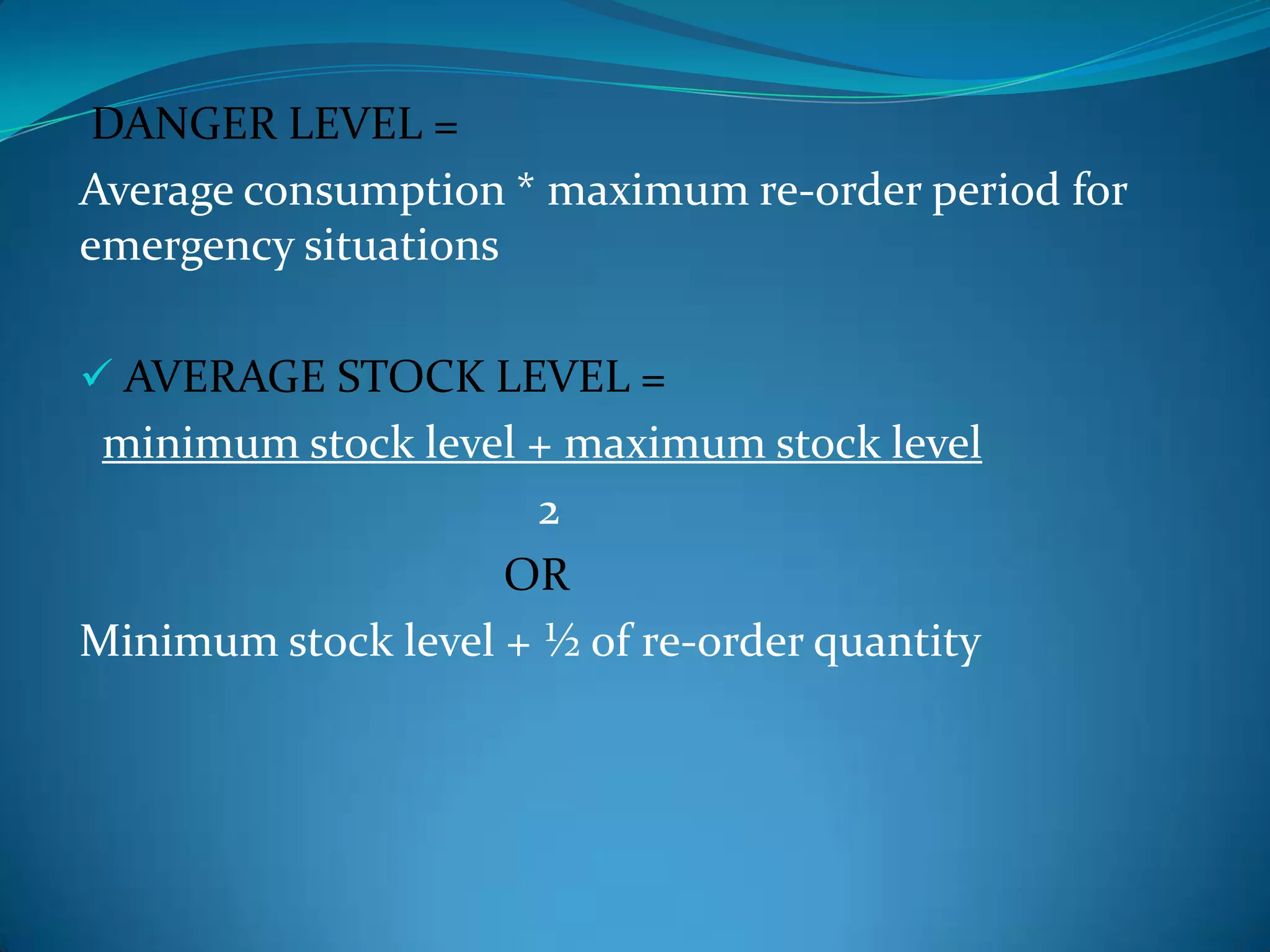 DANGER LEVEL =
Average consumption * maximum re-order period for
emergency situations
 AVERAGE STOCK LEVEL =

minimum stock level + maximum stock level
2
OR
Minimum stock level + ½ of re-order quantity

 