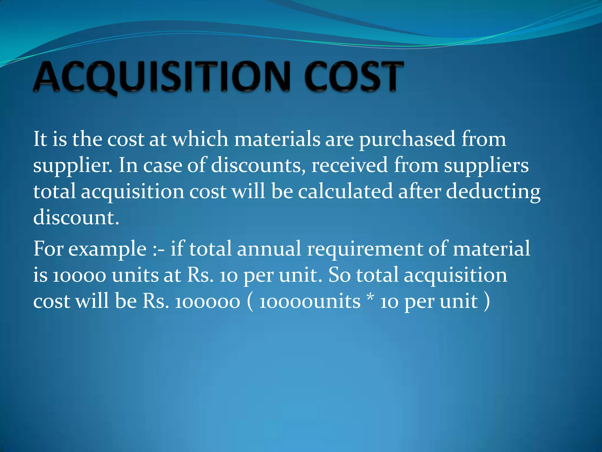 It is the cost at which materials are purchased from
supplier. In case of discounts, received from suppliers
total acquisition cost will be calculated after deducting
discount.
For example :- if total annual requirement of material
is 10000 units at Rs. 10 per unit. So total acquisition
cost will be Rs. 100000 ( 10000units * 10 per unit )

 