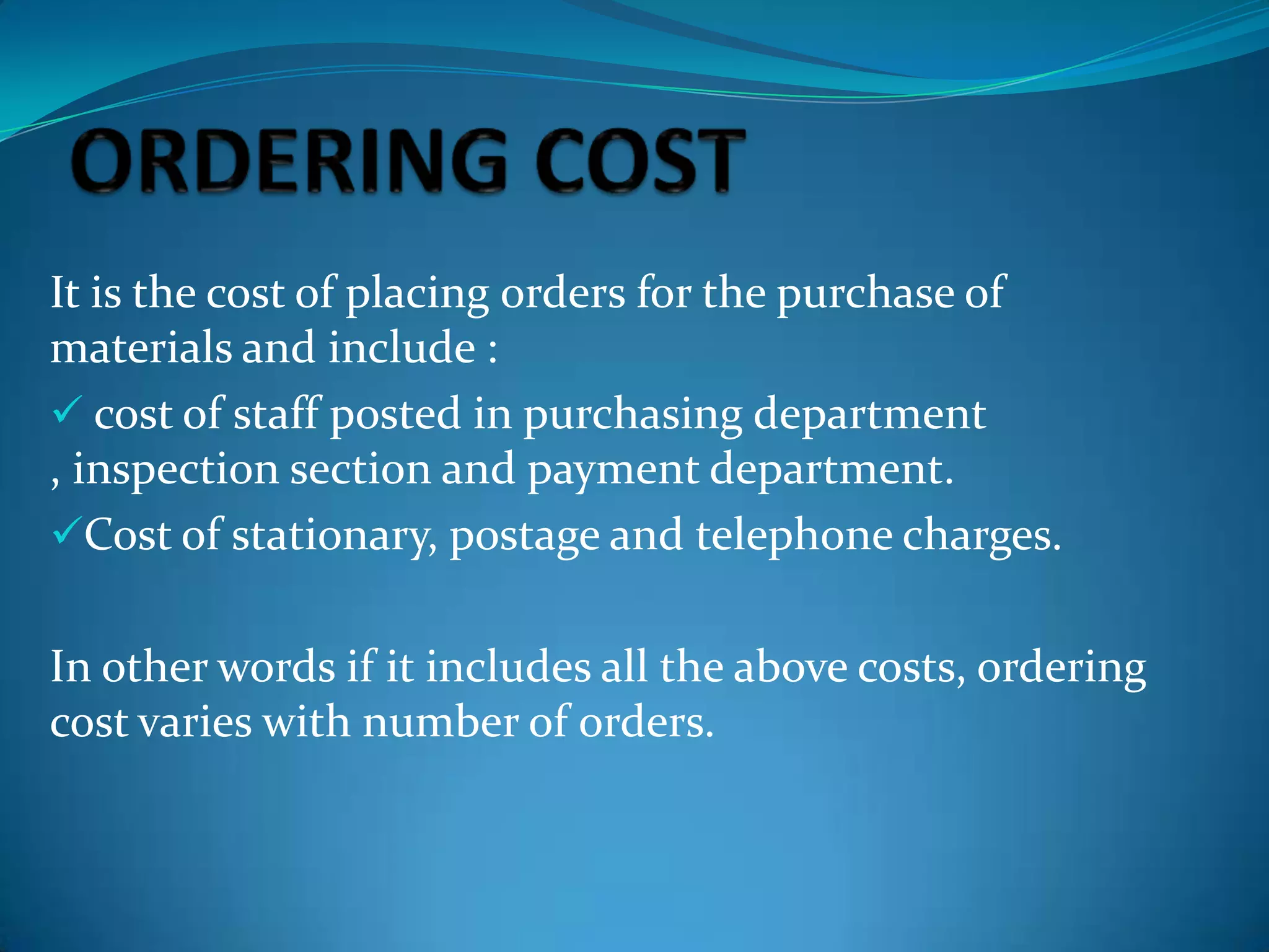 It is the cost of placing orders for the purchase of
materials and include :
 cost of staff posted in purchasing department
, inspection section and payment department.
Cost of stationary, postage and telephone charges.
In other words if it includes all the above costs, ordering
cost varies with number of orders.

 