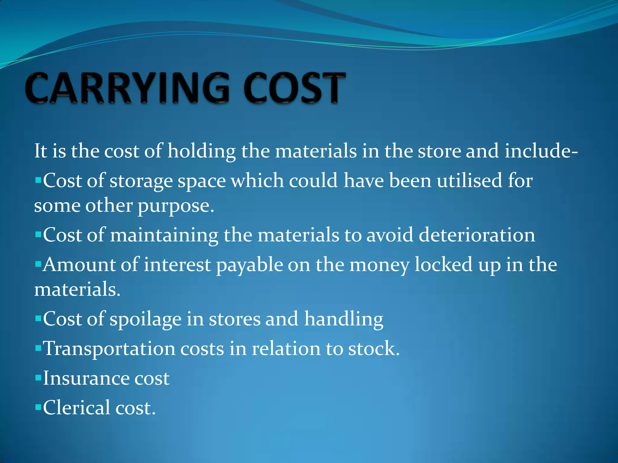 It is the cost of holding the materials in the store and includeCost of storage space which could have been utilised for
some other purpose.
Cost of maintaining the materials to avoid deterioration
Amount of interest payable on the money locked up in the
materials.
Cost of spoilage in stores and handling
Transportation costs in relation to stock.
Insurance cost
Clerical cost.

 