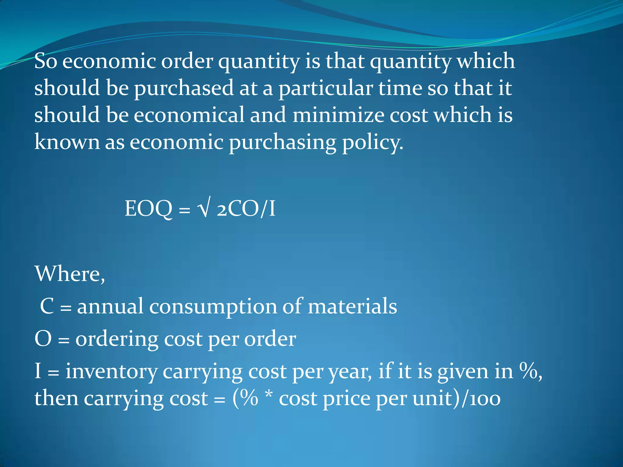 So economic order quantity is that quantity which
should be purchased at a particular time so that it
should be economical and minimize cost which is
known as economic purchasing policy.
EOQ = √ 2CO/I
Where,
C = annual consumption of materials
O = ordering cost per order
I = inventory carrying cost per year, if it is given in %,
then carrying cost = (% * cost price per unit)/100

 