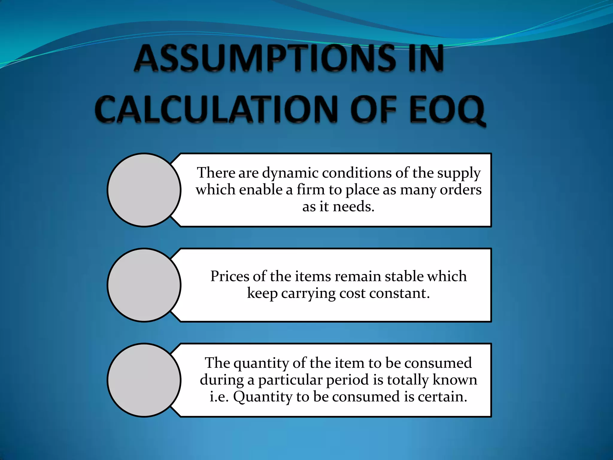 There are dynamic conditions of the supply
which enable a firm to place as many orders
as it needs.

Prices of the items remain stable which
keep carrying cost constant.

The quantity of the item to be consumed
during a particular period is totally known
i.e. Quantity to be consumed is certain.

 