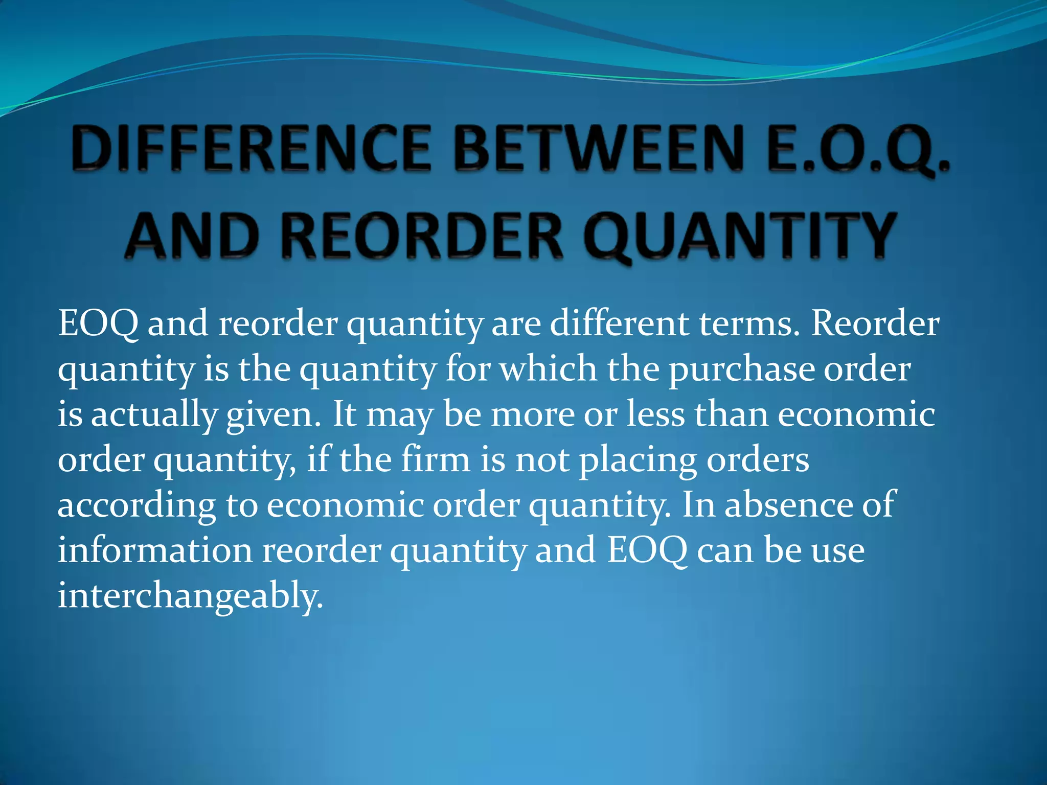 EOQ and reorder quantity are different terms. Reorder
quantity is the quantity for which the purchase order
is actually given. It may be more or less than economic
order quantity, if the firm is not placing orders
according to economic order quantity. In absence of
information reorder quantity and EOQ can be use
interchangeably.

 