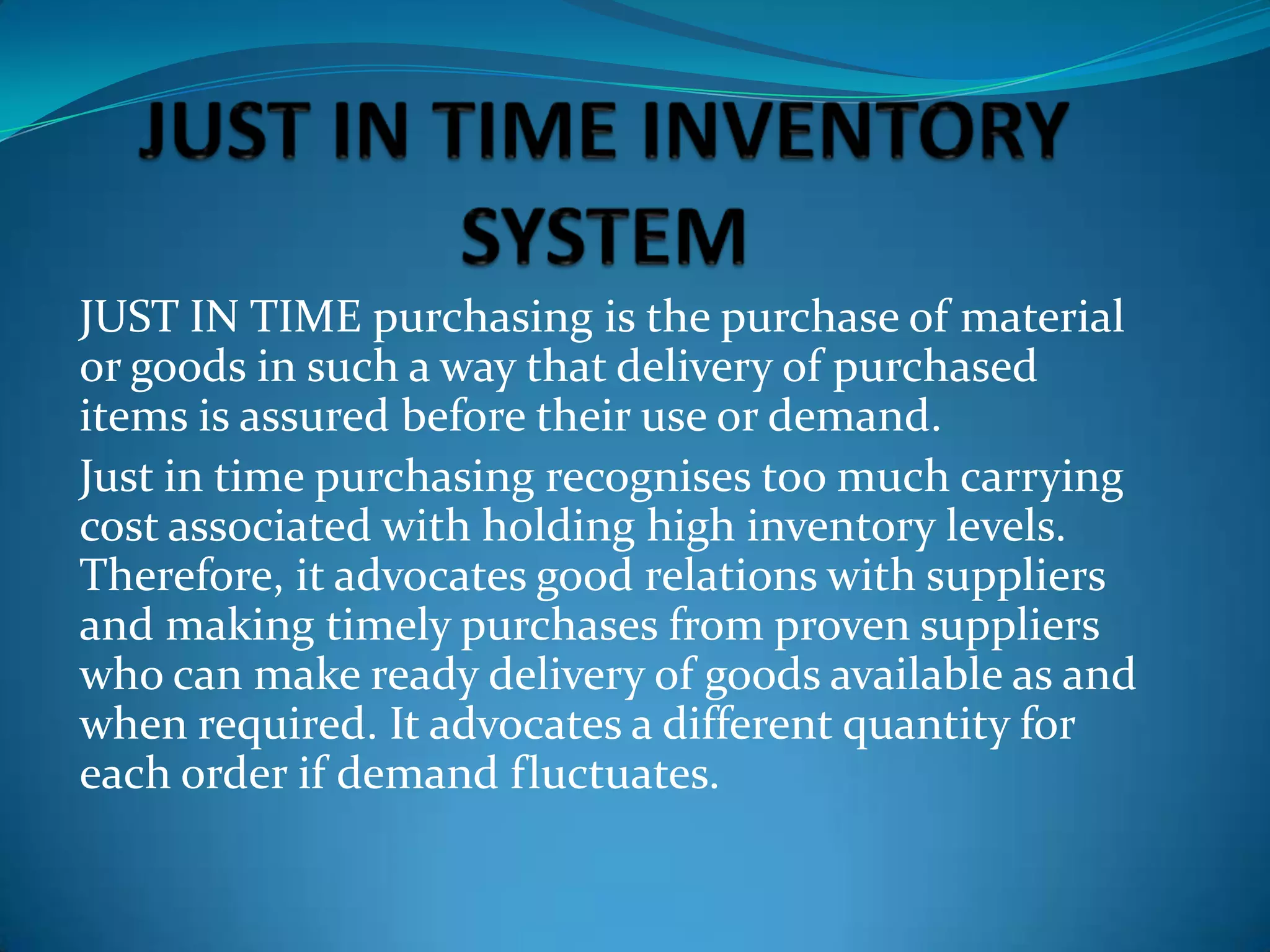 JUST IN TIME purchasing is the purchase of material
or goods in such a way that delivery of purchased
items is assured before their use or demand.
Just in time purchasing recognises too much carrying
cost associated with holding high inventory levels.
Therefore, it advocates good relations with suppliers
and making timely purchases from proven suppliers
who can make ready delivery of goods available as and
when required. It advocates a different quantity for
each order if demand fluctuates.

 