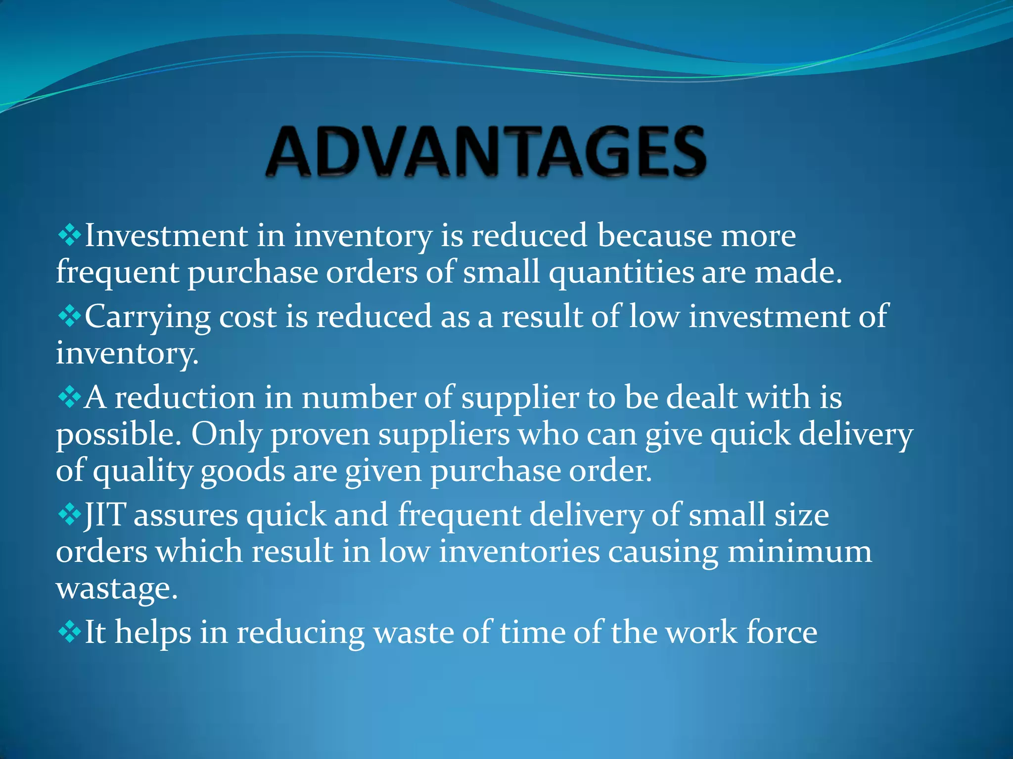 Investment in inventory is reduced because more

frequent purchase orders of small quantities are made.
Carrying cost is reduced as a result of low investment of
inventory.
A reduction in number of supplier to be dealt with is
possible. Only proven suppliers who can give quick delivery
of quality goods are given purchase order.
JIT assures quick and frequent delivery of small size
orders which result in low inventories causing minimum
wastage.
It helps in reducing waste of time of the work force

 