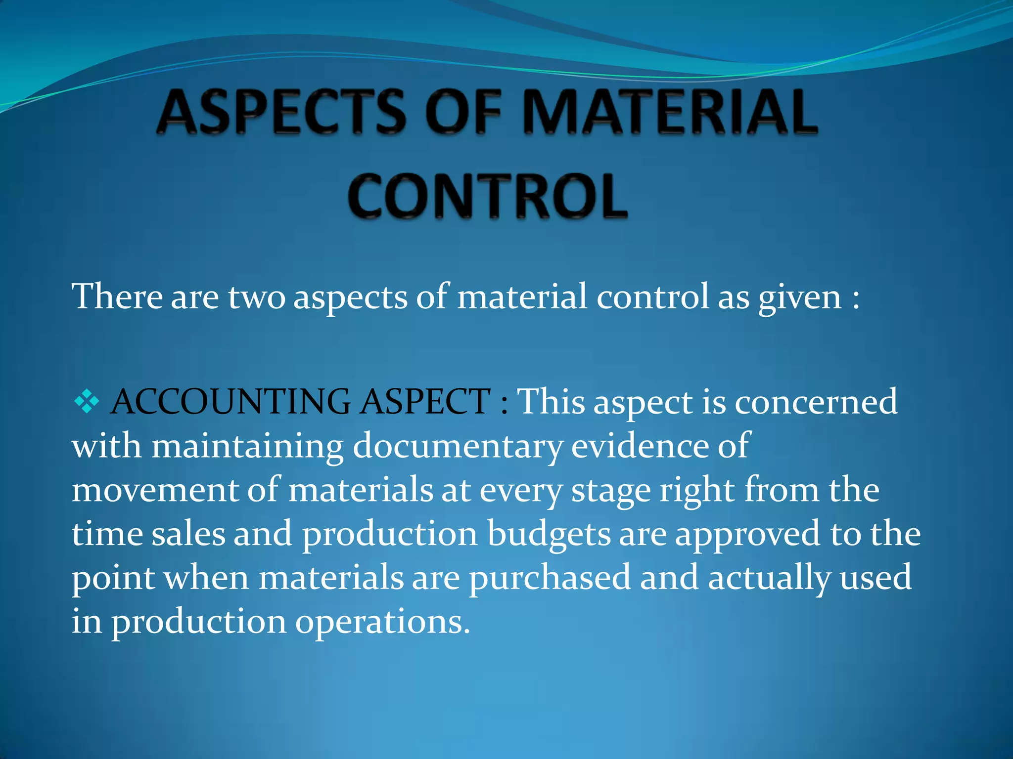 There are two aspects of material control as given :
 ACCOUNTING ASPECT : This aspect is concerned

with maintaining documentary evidence of
movement of materials at every stage right from the
time sales and production budgets are approved to the
point when materials are purchased and actually used
in production operations.

 