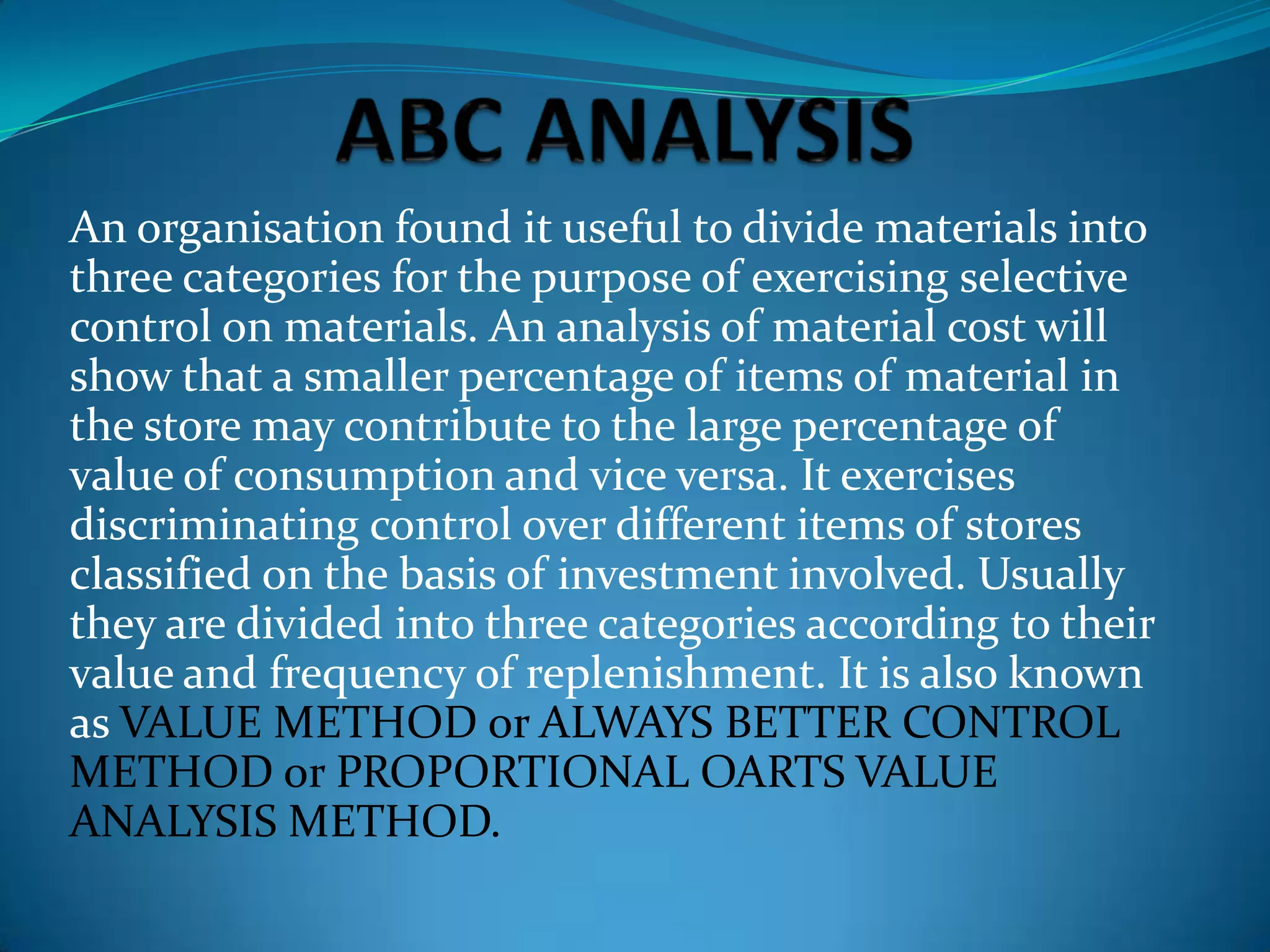 An organisation found it useful to divide materials into
three categories for the purpose of exercising selective
control on materials. An analysis of material cost will
show that a smaller percentage of items of material in
the store may contribute to the large percentage of
value of consumption and vice versa. It exercises
discriminating control over different items of stores
classified on the basis of investment involved. Usually
they are divided into three categories according to their
value and frequency of replenishment. It is also known
as VALUE METHOD or ALWAYS BETTER CONTROL
METHOD or PROPORTIONAL OARTS VALUE
ANALYSIS METHOD.

 