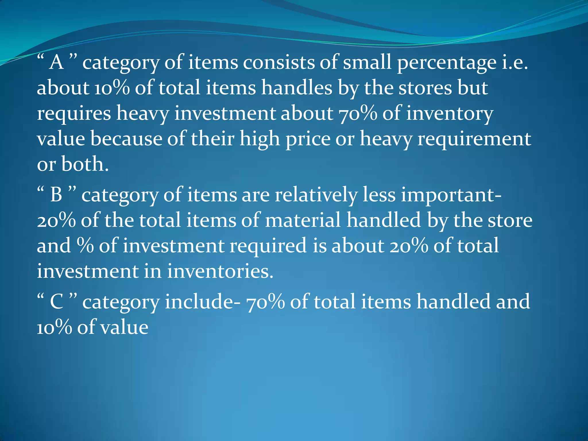 “ A ’’ category of items consists of small percentage i.e.
about 10% of total items handles by the stores but
requires heavy investment about 70% of inventory
value because of their high price or heavy requirement
or both.
“ B ’’ category of items are relatively less important20% of the total items of material handled by the store
and % of investment required is about 20% of total
investment in inventories.
“ C ’’ category include- 70% of total items handled and
10% of value

 