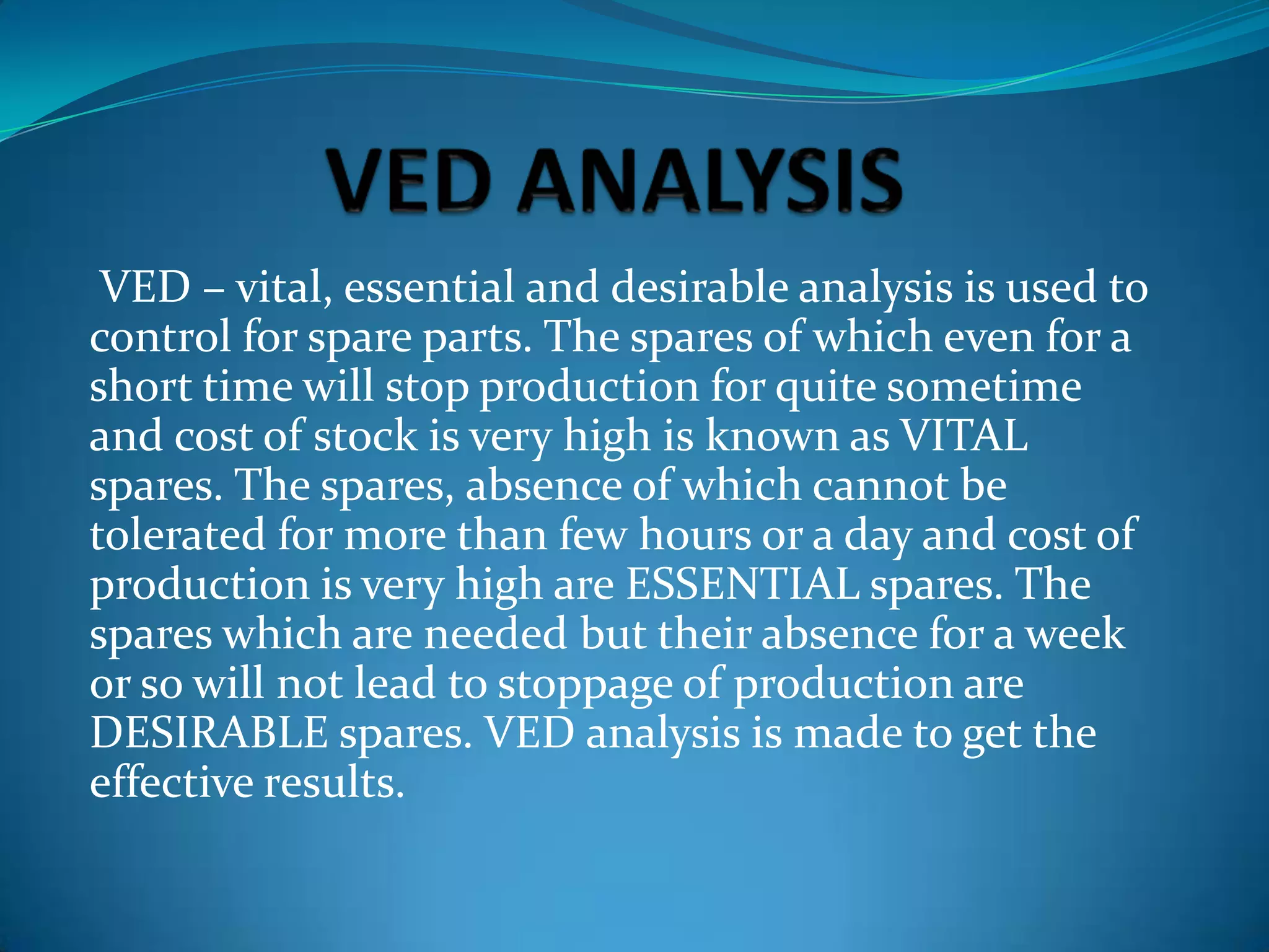 VED – vital, essential and desirable analysis is used to
control for spare parts. The spares of which even for a
short time will stop production for quite sometime
and cost of stock is very high is known as VITAL
spares. The spares, absence of which cannot be
tolerated for more than few hours or a day and cost of
production is very high are ESSENTIAL spares. The
spares which are needed but their absence for a week
or so will not lead to stoppage of production are
DESIRABLE spares. VED analysis is made to get the
effective results.

 