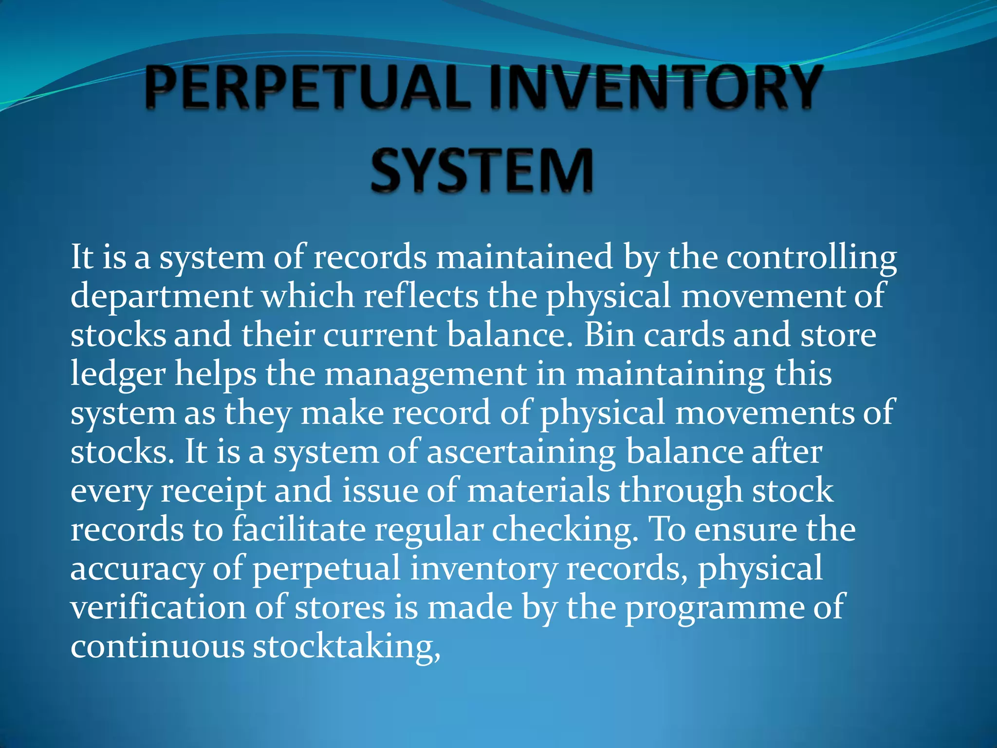It is a system of records maintained by the controlling
department which reflects the physical movement of
stocks and their current balance. Bin cards and store
ledger helps the management in maintaining this
system as they make record of physical movements of
stocks. It is a system of ascertaining balance after
every receipt and issue of materials through stock
records to facilitate regular checking. To ensure the
accuracy of perpetual inventory records, physical
verification of stores is made by the programme of
continuous stocktaking,

 