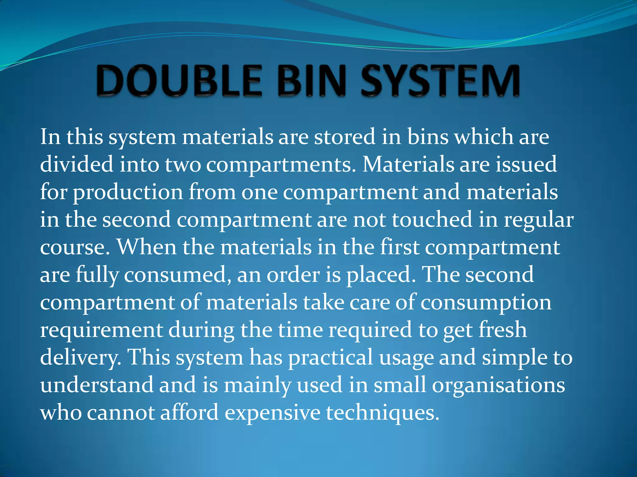 In this system materials are stored in bins which are
divided into two compartments. Materials are issued
for production from one compartment and materials
in the second compartment are not touched in regular
course. When the materials in the first compartment
are fully consumed, an order is placed. The second
compartment of materials take care of consumption
requirement during the time required to get fresh
delivery. This system has practical usage and simple to
understand and is mainly used in small organisations
who cannot afford expensive techniques.

 