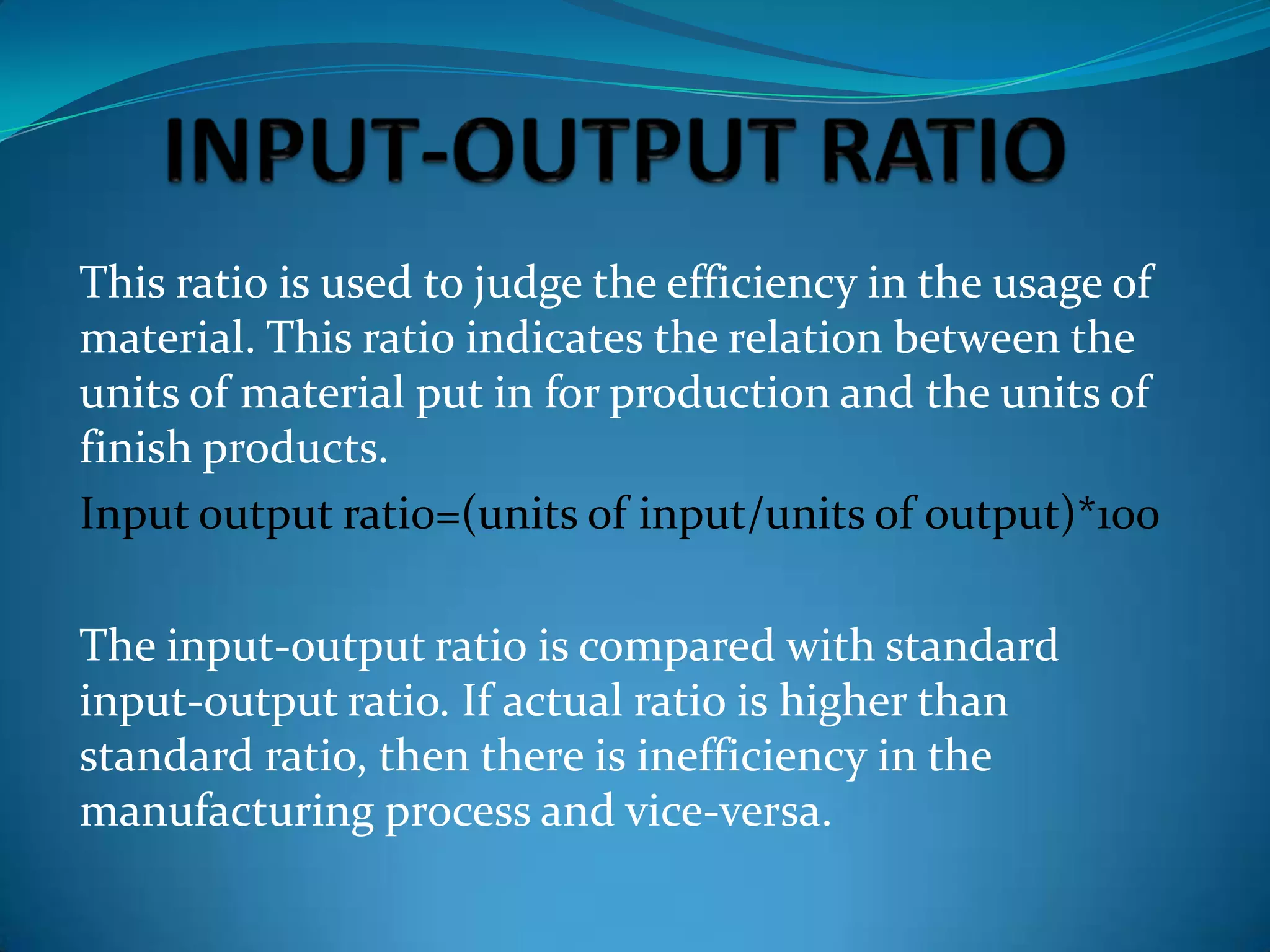 This ratio is used to judge the efficiency in the usage of
material. This ratio indicates the relation between the
units of material put in for production and the units of
finish products.
Input output rati0=(units of input/units of output)*100
The input-output ratio is compared with standard
input-output ratio. If actual ratio is higher than
standard ratio, then there is inefficiency in the
manufacturing process and vice-versa.

 