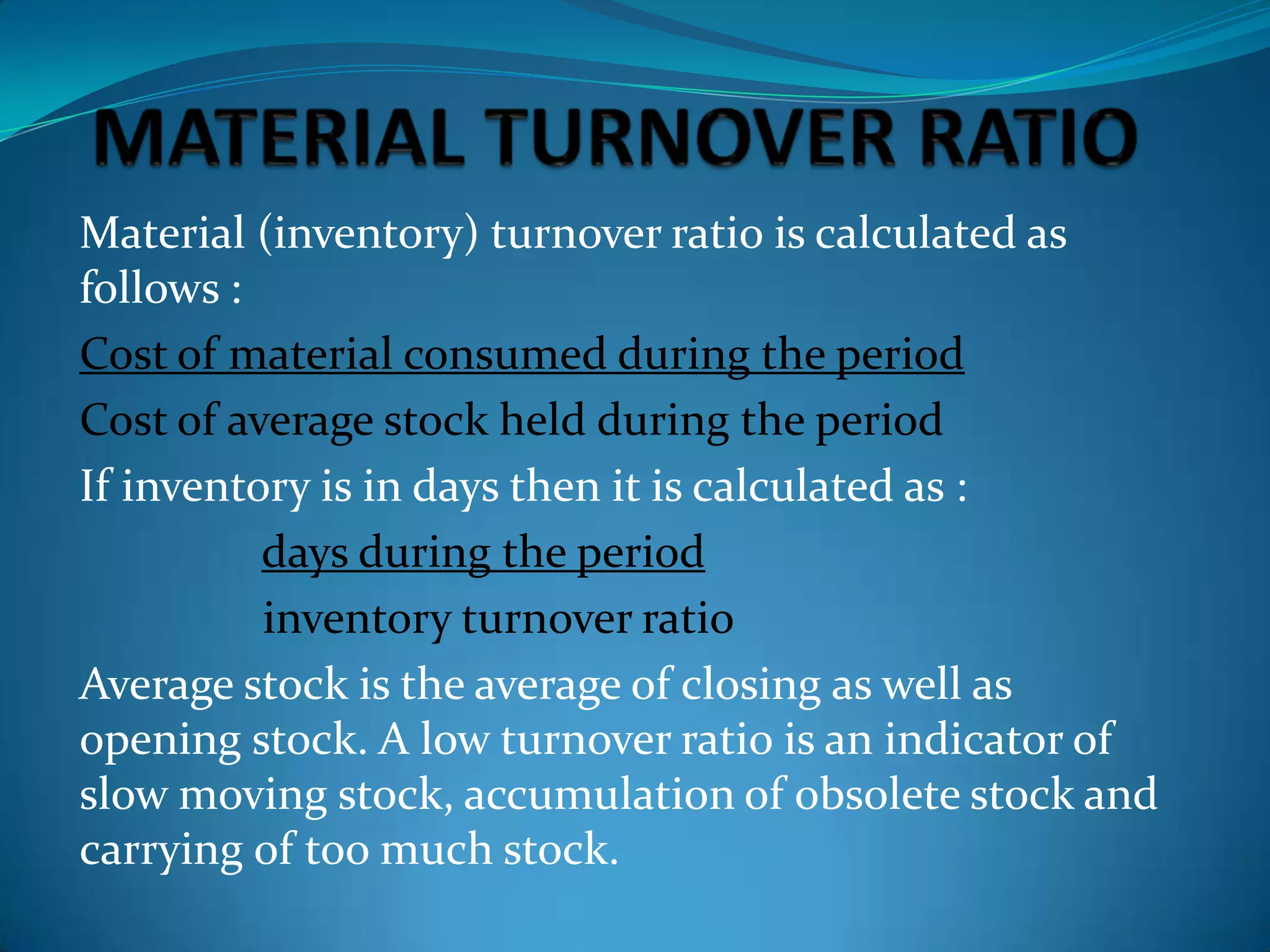 Material (inventory) turnover ratio is calculated as
follows :
Cost of material consumed during the period
Cost of average stock held during the period
If inventory is in days then it is calculated as :
days during the period
inventory turnover ratio
Average stock is the average of closing as well as
opening stock. A low turnover ratio is an indicator of
slow moving stock, accumulation of obsolete stock and
carrying of too much stock.

 