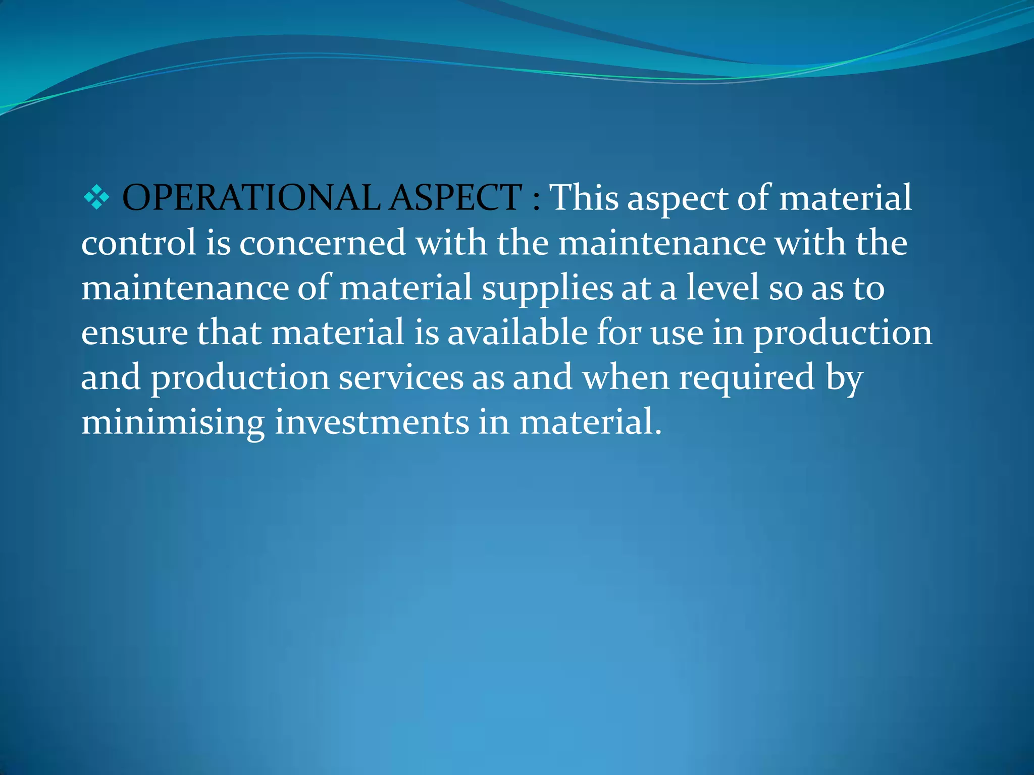  OPERATIONAL ASPECT : This aspect of material

control is concerned with the maintenance with the
maintenance of material supplies at a level so as to
ensure that material is available for use in production
and production services as and when required by
minimising investments in material.

 