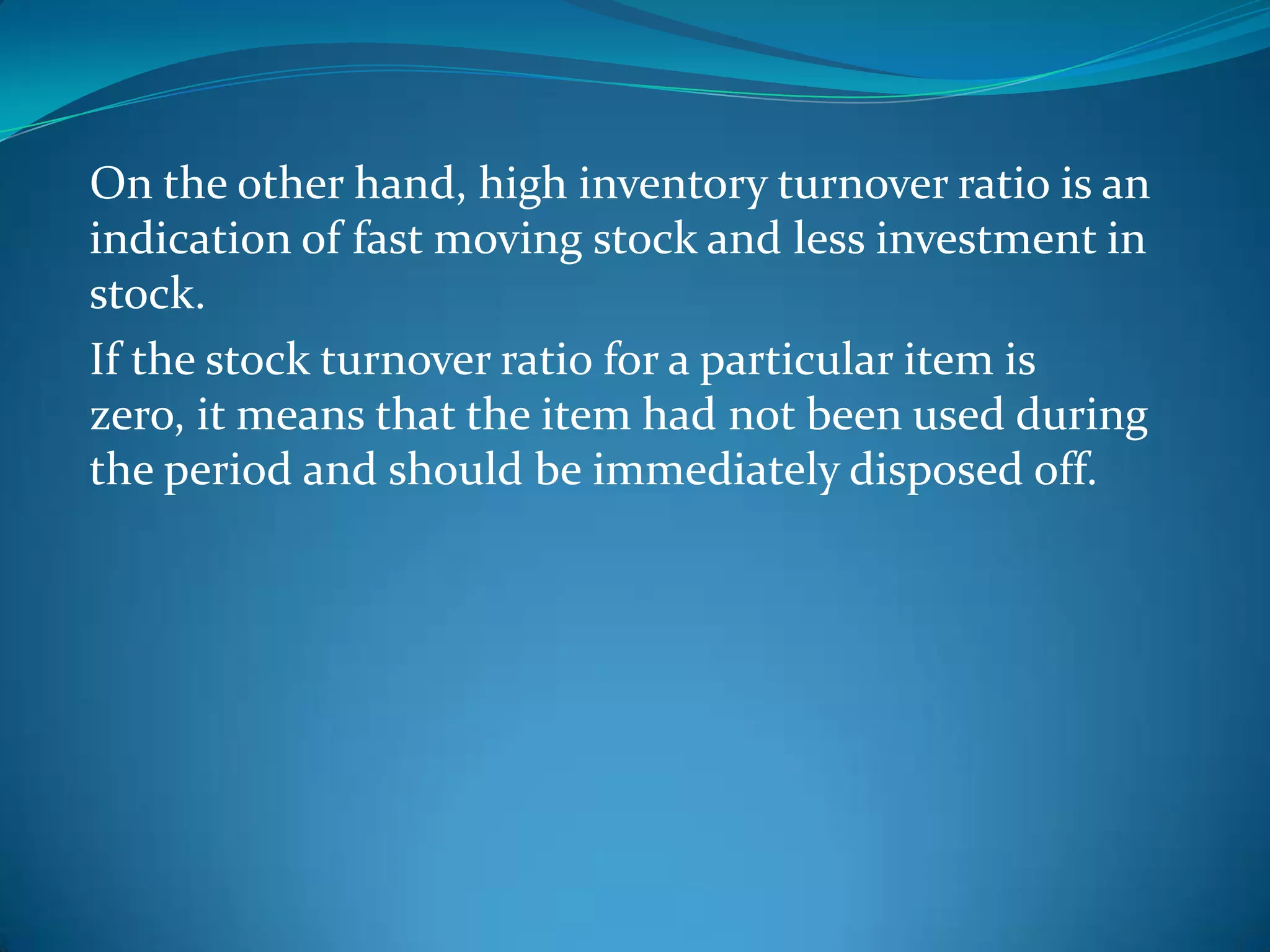 On the other hand, high inventory turnover ratio is an
indication of fast moving stock and less investment in
stock.
If the stock turnover ratio for a particular item is
zero, it means that the item had not been used during
the period and should be immediately disposed off.

 