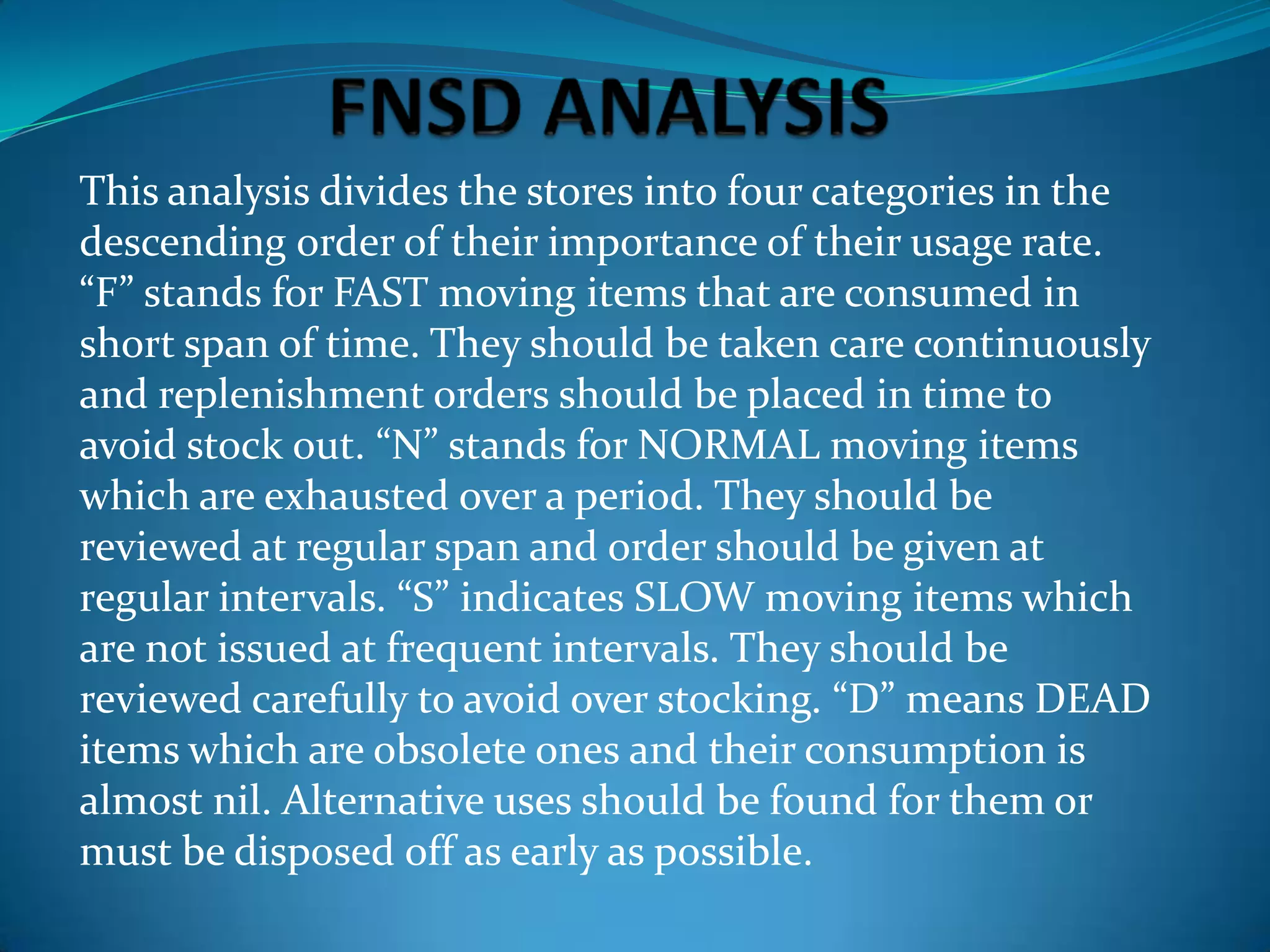 This analysis divides the stores into four categories in the
descending order of their importance of their usage rate.
“F” stands for FAST moving items that are consumed in
short span of time. They should be taken care continuously
and replenishment orders should be placed in time to
avoid stock out. “N” stands for NORMAL moving items
which are exhausted over a period. They should be
reviewed at regular span and order should be given at
regular intervals. “S” indicates SLOW moving items which
are not issued at frequent intervals. They should be
reviewed carefully to avoid over stocking. “D” means DEAD
items which are obsolete ones and their consumption is
almost nil. Alternative uses should be found for them or
must be disposed off as early as possible.

 