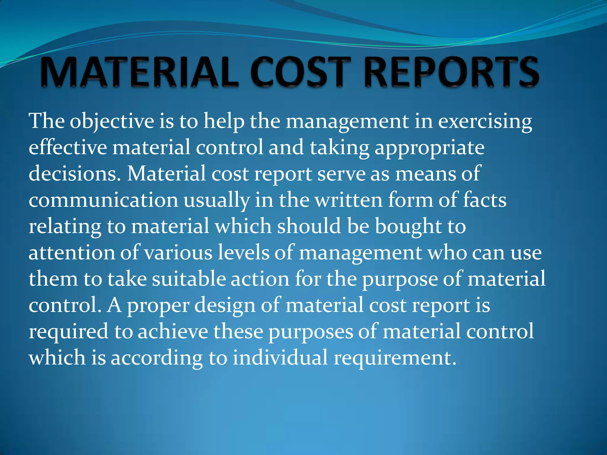 The objective is to help the management in exercising
effective material control and taking appropriate
decisions. Material cost report serve as means of
communication usually in the written form of facts
relating to material which should be bought to
attention of various levels of management who can use
them to take suitable action for the purpose of material
control. A proper design of material cost report is
required to achieve these purposes of material control
which is according to individual requirement.

 