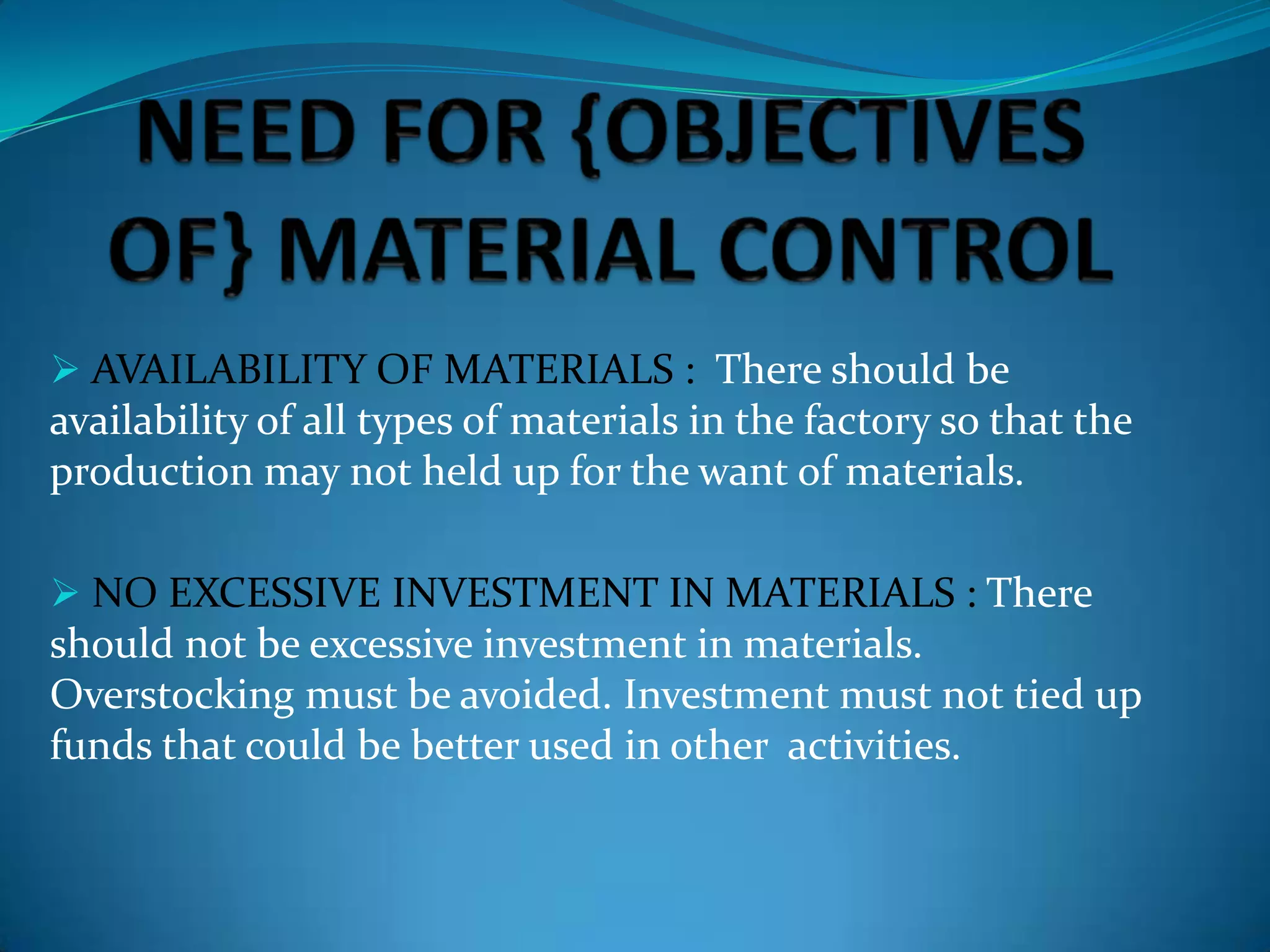  AVAILABILITY OF MATERIALS : There should be

availability of all types of materials in the factory so that the
production may not held up for the want of materials.
 NO EXCESSIVE INVESTMENT IN MATERIALS : There

should not be excessive investment in materials.
Overstocking must be avoided. Investment must not tied up
funds that could be better used in other activities.

 