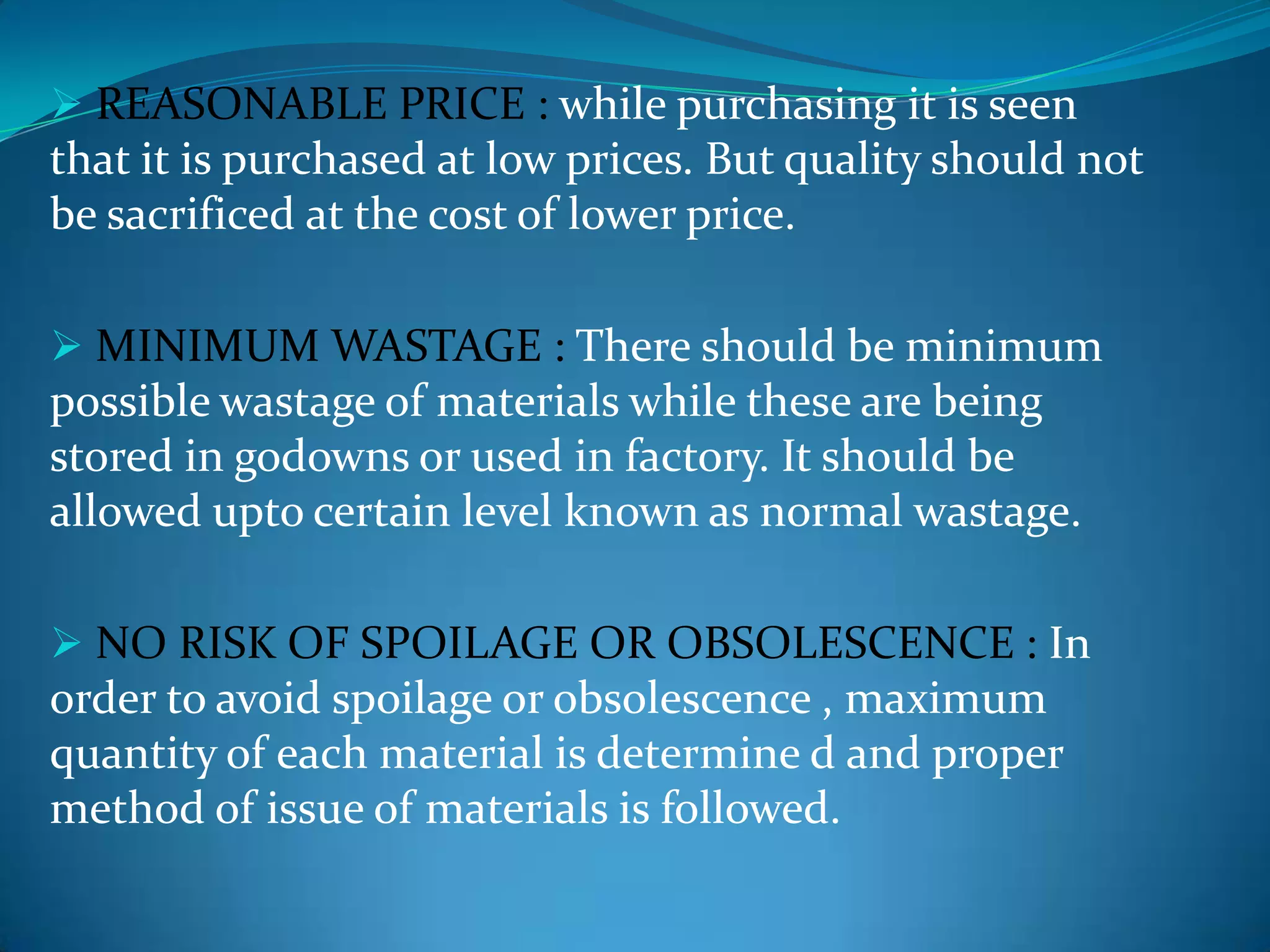  REASONABLE PRICE : while purchasing it is seen

that it is purchased at low prices. But quality should not
be sacrificed at the cost of lower price.
 MINIMUM WASTAGE : There should be minimum

possible wastage of materials while these are being
stored in godowns or used in factory. It should be
allowed upto certain level known as normal wastage.
 NO RISK OF SPOILAGE OR OBSOLESCENCE : In

order to avoid spoilage or obsolescence , maximum
quantity of each material is determine d and proper
method of issue of materials is followed.

 