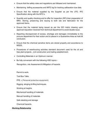  Ensure that the safety rules and regulations are followed and maintained.
 Maintaining liefting accessories and IMTE log for tracking calibaration due date.
 Ensure that the material supplied by the Supplier as per the LPO, IPO
Specification along with the MTC’s.
 Quantity and quality checking and to offer for inspection (RFI) then preparation of
MRV, Storing, preserving and issuing to both site and fabrication for the
approved items.
 Ensure that the material being issued as per the ISO metric drawing upon
approval requisition received from technical department to avoid double issue.
 Reporting discrepancied of excess, shortage and damages immediately to the
procure department for their action and to placed in a Quarantine Area as hold till
conclusion.
 Ensure that the chemical sensitive items are stored properly and accordance to
MSDS.
 Procedures of warehousing activities standard document used for the oil and
Gas plant projects , civil construction and trading establishment.
 Controlling Materials in an Optimum manner.
 Be fully conversant with the following HSE topics:-
Recognition, risk Assessment & Mitigation of hazards
Permit to work.
Tool Box Talks
PPE –( Personal protective equipment)
Rigging, slinging & lifting techniques.
Working at heights
Mechanical handling of materials
Manual handling of materials
Safe stacking and storage
Chemical hazards.
. Working Relationship
 