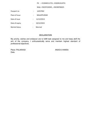 PH + 919446511755, +918281414755
Mob + 96597226945 , +96598706025
Passport no : L6357902
Place of issue : MALAPPURAM
Date of issue : 11/12/2013
Date of expiry : 10/12/2023
Marital Status : Married
DECLARATION
My priority, wishes and endeavor are to fulfill task assigned to me and keep aloft the
aim of the company, I enthusiastically serve and maintain highest standard of
professional objectives.
Place: PALAKKAD ANAS.K.HAMSA
Date:
 