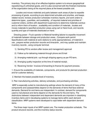 inventory. The primary duty of an effective logistics system is to ensure geographical
repositioning of unfinished goods, and it is also concerned with the finished inventories
of the organization being at the required place at the lowest possible cost.
Locates and moves materials and parts between work areas of plan to expedite
processing of goods, according to pre determined schudels and priorities ,and keeps
related record, reviews production schedules inventory reports ,and work orders to
determine types , quantities, and availability , of required material and priorities of
customer orders, confers with department supervisors to determine materials overdue
and to inform them of location , availability and condition of materials , locates and
moves materials to specified production areas using cart or Hand truck, and records
quantity and type of materials diserbuted on hand.
Directing power –Truck operator or Material handling laborer to expedite movement
of materials between storage and production areas , Compare work permit
Specifications with material at work stations to verify appropriateness, of material in
use , prepare worker production records and timecards , and may update and maintain
inventory records , using computer terminal.
1) Sending PO to vendors after review and management approval
2) Follow up for delivering material through phone and Email
3) Arranging material pick –up through shipping agency as per PO term.
4) Arranging quality Inspection at the time of material receipt.
5) Receiving Vendor Invoices & forwarding to finance for payment process.
1. Ensure the availability of materials, components, and products for planned production
and for customer delivery,
2. Maintain the lowest possible level of inventory,
3. Plan manufacturing activities, delivery schedules, and purchasing activities.
MRP is especially suited to manufacturing settings where the demand of many of the
components and subassemblies depend on the demands of items that face external
demands. Demand for end items are independent. In contrast, demand for components
used to manufacture end items depend on the demands for the end items. The
distinctions between independent and dependent demands are important in classifying
inventory items and in developing systems to manage items within each demand
classification. MRP systems were developed to cope better with dependent demand
items.
The three major inputs of an MRP system are, The master production schedule, The
product structure records, and the inventory status records.
 