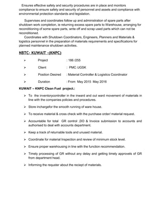 Ensures effective safety and security procedures are in place and monitors
compliance to ensure safety and security of personnel and assets and compliance with
environmental protection standards and legislation.
Supervises and coordinates follow up and administration of spare parts after
shutdown work completion, ie returning excess spare parts to Warehouse, arranging for
reconditioning of some spare parts, write off and scrap used parts which can not be
reconditioned.
Coordinates with Shutdown Coordinators, Engineers, Planners and Materials &
logistics personnel in the preparation of materials requirements and specifications for
planned maintenance shutdown activities.
NBTC- KUWAIT –(KNPC)
 Project : 186 /255
 Client : PMC /JGSK
 Position Desired : Material Controller & Logistics Coordinator
 Duration : From May 2015 May 2016
KUWAIT – KNPC Clean Fuel project.:
 To the inventorycontroller in the inward and out ward movement of materials in
line with the companies policies and procedures.
 Store inchargefor the smooth running of ware house.
 To receive material & cross check with the purchase order/ material request.
 Accountable for total GR control ,DO & Invoice submission to accounts and
authorised to deal with accounts department.
 Keep a track of returnable tools and unused material.
 Coordinate for material Inspection and review of minimum stock level.
 Ensure proper warehousing in line with the function recommendation.
 Timely processing of GR without any delay and getting timely approvels of GR
from department head.
 Informing the requster about the reciept of materials.
 