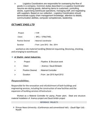  Logistics Coordinators are responsible for overseeing the flow of
goods in a company. Common duties described in a Logistics Coordinator
resume are storing goods, delivering items to customers, controlling
stocks, supervising warehouse operations, managing staff, and negotiating
with suppliers. Based on our collection , Logistics Coordinators should
demonstrate supply chain management knowledge, attention to details,
communication abilities, computer competencies, leadership.
OCTAMEC ENGG.LTD
Project : 1149
Client : BPCL / STRUCTWEL
Position Desired : Material coordinator
Duration : From june 2012 – Dec -2014
worked as site material handling (Material requesting ,Receiving ,checking,
and arranging to warehouse)
 Al Shahin metal Industries,
 Project : Pipeline & Structure work
 Client : Aramco / Saudi Binladin
 Position Desired : Material Controller
 Duration : From Jan 2010 April 2012
Responsibilities:
Responsible for the renovation and refurbishment of both buildings and
engineering services, including the construction of new facilities and the
expansion of building services infrastructure .
Worked as a Material Controller for piping ,Power plant, Steel and structure
material Installation of Aramco project and Saudi binldin project
REFERENCE PROJECTS
 Princes Noora University -(Conferences and conventional hall) - (Saudi Oger Ltd) –
Riyadh
 