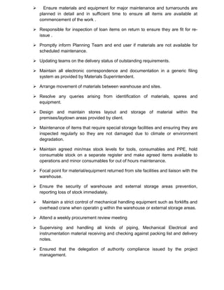  Ensure materials and equipment for major maintenance and turnarounds are
planned in detail and in sufficient time to ensure all items are available at
commencement of the work .
 Responsible for inspection of loan items on return to ensure they are fit for re-
issue .
 Promptly inform Planning Team and end user if materials are not available for
scheduled maintenance.
 Updating teams on the delivery status of outstanding requirements.
 Maintain all electronic correspondence and documentation in a generic filing
system as provided by Materials Superintendent.
 Arrange movement of materials between warehouse and sites.
 Resolve any queries arising from identification of materials, spares and
equipment.
 Design and maintain stores layout and storage of material within the
premises/laydown areas provided by client.
 Maintenance of items that require special storage facilities and ensuring they are
inspected regularly so they are not damaged due to climate or environment
degradation.
 Maintain agreed min/max stock levels for tools, consumables and PPE, hold
consumable stock on a separate register and make agreed items available to
operations and minor consumables for out of hours maintenance.
 Focal point for material/equipment returned from site facilities and liaison with the
warehouse.
 Ensure the security of warehouse and external storage areas prevention,
reporting loss of stock immediately.
 Maintain a strict control of mechanical handling equipment such as forklifts and
overhead crane when operatin g within the warehouse or external storage areas.
 Attend a weekly procurement review meeting
 Supervising and handling all kinds of piping, Mechanical Electrical and
instrumentation material receiving and checking against packing list and delivery
notes.
 Ensured that the delegation of authority compliance issued by the project
management.
 