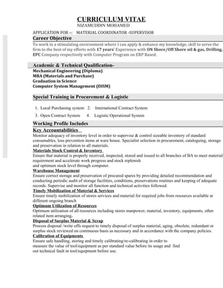 APPLICATION FOR –: MATERIAL COORDINATOR -SUPERVISOR
Career Objective
To work in a stimulating environment where I can apply & enhance my knowledge, skill to serve the
firm to the best of my efforts with 17 years’ Experience with ON Shore/Off Shore oil & gas, Drilling,
EPC Company respectively with Computer Program on ERP Based.
Academic & Technical Qualification-
Mechanical Engineering (Diploma)
MBA (Materials and Purchase)
Graduation in Science
Computer System Management (DISM)
Special Training in Procurement & Logistic
1. Local Purchasing system 2. International Contract System
3. Open Contract System 4. Logistic Operational System
Working Profile Includes
Key Accountabilities
Monitor adequacy of inventory level in order to supervise & control sizeable inventory of standard
consumables, loss prevention items at ware house. Specialist selection in procurement, cataloguing, storage
and preservation in relation to all materials.
Materials Stock Control & Inventory
Ensure that material is properly received, inspected, stored and issued to all branches of BA to meet material
requirement and accelerate work progress and stock replenish
and optimum stock level through computer.
Warehouse Management
Ensure correct storage and preservation of procured spares by providing detailed recommendation and
conducting periodic audit of storage facilities, conditions, preservations routines and keeping of adequate
records. Supervise and monitor all function and technical activities followed.
Timely Mobilization of Material & Services
Ensure timely mobilization of stores services and material for required jobs from resources available at
different ongoing branch
Optimum Utilization of Resources
Optimum utilization of all resources including stores manpower, material, inventory, equipments, other
related item arranging.
Disposal of Surplus Material & Scrap
Process disposal /write offs request to timely disposal of surplus material, aging, obsolete, redundant or
surplus stock reviewed on continuous basis as necessary and in accordance with the company policies.
Calibration of Equipments
Ensure safe handling, storing and timely calibrating/re-calibrating in order to
measure the value of tool/equipment as per standard value before its usage and find
out technical fault in tool/equipment before use.
CURRICULUM VITAE
NIZAMUDDIN MOHAMED
 