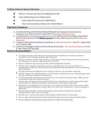 Training/ Seminar & Special Achievement
 H2S Gas / Sea survival / Basic Fire Fighting /First Aid
 I have Gulf Driving License of light vehicle
 I have Indian Driving License of light Vehicle
 I have received safety certificates for oil field offshore
Experience Summery
A. Currently working with M/S Weatherford Drilling Oil tool Company Ltd (an American
Company) from February 2013 to April 2016 as Materials Coordinator Lead
B. I worked with M/S Hyundai Heavy Industries Co Ltd, ADGAS, Project Abu Dhabi, sponsored by
M/S Six Construct Ltd, for IGD Offshore project from May 2006 to January 2013 as Materials
Supervisor.
C. I worked in M/S Octal Petrochemicals Ltd, Oman as Materials Controller from 18th
August 2002
to 10th
March 2006
D. I worked in “Bongaigaon Refinery & Petrochemicals Ltd, India.” As Warehouse Supervisor from
4th
May 1998 to 09th
July 2002
Duties & Responsibilities
• To Supervise and controlling all relevant jobs of warehouse inventory system to
minimize stock holding, maximizing utilization
• Review inventory report that the key critical areas of stock system are monitored and
discrepancies, if any are addressed and resolved.
• Ensure integrity and accuracy of the stock management system.
• Provide the company’s objectives policies and procedures for the activities of
procurement, materials specifications and warehousing management stock controlling,
and Inventory
•
Arrange and provide Materials are ready for delivery as and when required.
• Review request for replenishment, call off orders, proposal for new stock proposal and
various technical commercial evolutions.
• To check identify and advise procurement on sourcing for critical items. Take care of
maintenance and cost reduction plan.
• Ensure that optimum stock inventory levels are maintained to meet demand through
stock review to identify repairable, obsolescence and non moving items.
• Oversee the managements of materials in accordance of their shelf life to ensure that
materials approaching their expiry dates are used well in advance to avoid wastage of
materials.
• Maintaining and advice material handling, preservation & protection during
transportation, delivery and storage.
• Review store system and reports and propose enhancement if necessary.
• Ensure that external/internal audit procedure have access to required information.
• Ensure effective safety policy and procedures are followed consistently.
 