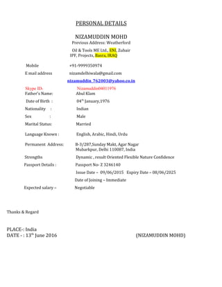 PERSONAL DETAILS
NIZAMUDDIN MOHD
Previous Address: Weatherford
Oil & Tools ME Ltd., ENI, Zubair
IPF, Projects, Basra, IRAQ
Mobile +91-9999350974
E mail address nizamdelhiwala@gmail.com
nizamuddin_762003@yahoo.co.in
Skype ID- Nizamuddin04011976
Father’s Name: Abul Klam
Date of Birth : 04th
January,1976
Nationality : Indian
Sex : Male
Marital Status: Married
Language Known : English, Arabic, Hindi, Urdu
Permanent Address: B-3/287,Sunday Makt, Agar Nagar
Mubarkpur, Delhi 110087, India
Strengths Dynamic , result Oriented Flexible Nature Confidence
Passport Details : Passport No- Z 3246140
Issue Date – 09/06/2015 Expiry Date – 08/06/2025
Date of Joining – Immediate
Expected salary – Negotiable
Thanks & Regard
PLACE-: India
DATE - : 13th
June 2016 (NIZAMUDDIN MOHD)
 