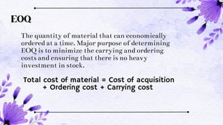 EOQ
The quantity of material that can economically
ordered at a time. Major purpose of determining
EOQ is to minimize the carrying and ordering
costs and ensuring that there is no heavy
investment in stock.
Total cost of material = Cost of acquisition
+ Ordering cost + Carrying cost
 