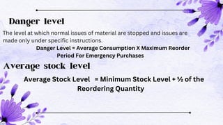 Danger level
The level at which normal issues of material are stopped and issues are
made only under specific instructions.
Danger Level = Average Consumption X Maximum Reorder
Period For Emergency Purchases
Average stock level
Average Stock Level = Minimum Stock Level + ½ of the
Reordering Quantity
 