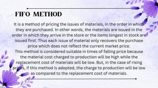 FIFO METHOD
It is a method of pricing the issues of materials, in the order in which
they are purchased. In other words, the materials are issued in the
order in which they arrive in the store or the items longest in stock are
issued first. Thus each issue of material only recovers the purchase
price which does not reflect the current market price.
This method is considered suitable in times of falling price because
the material cost charged to production will be high while the
replacement cost of materials will be low. But, in the case of rising
prices, if this method is adopted, the charge to production will be low
as compared to the replacement cost of materials.
 