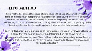 LIFO METHOD
It is a method of pricing the issues of materials on the basis of assumption that the
items of the last batch (lot) purchased are the first to be issued. Therefore, under this
method the prices of the last batch (lot) are used for pricing the issues, until it is
exhausted, and so on. If however, the quantity of issue is more than the quantity of the
latest lot, then earlier (lot) and its price will also be taken into consideration.
During inflationary period or period of rising prices, the use of LIFO would help to
ensure that the cost of production determined on the above basis is
approximately the current one. This method is also useful specially when there is
a feeling that due to the use of FIFO or average methods, the profits shown and
tax paid are too high.
t
 