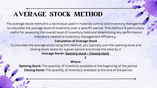 AVERAGE STOCK METHOD
The average stock method is a technique used in material control and inventory management
to calculate the average level of inventory over a specific period. This method is particularly
useful for assessing the overall level of inventory held and determining key performance
indicators related to inventory management efficiency.
Calculation of Average Stock
To calculate the average stock using this method, you typically sum the opening stock and
closing stock levels for a given period and divide the total by 2:
Average Stock= Opening stock + Closing stock
2
Where:
Opening Stock: The quantity of inventory available at the beginning of the period.
Closing Stock: The quantity of inventory available at the end of the period.
 
