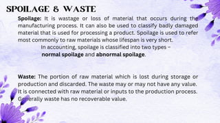SPOILAGE & WASTE
Spoilage: It is wastage or loss of material that occurs during the
manufacturing process. It can also be used to classify badly damaged
material that is used for processing a product. Spoilage is used to refer
most commonly to raw materials whose lifespan is very short.
In accounting, spoilage is classified into two types –
normal spoilage and abnormal spoilage.
Waste: The portion of raw material which is lost during storage or
production and discarded. The waste may or may not have any value.
It is connected with raw material or inputs to the production process.
Generally waste has no recoverable value.
 