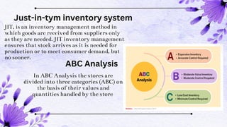 JIT, is an inventory management method in
which goods are received from suppliers only
as they are needed. JIT inventory management
ensures that stock arrives as it is needed for
production or to meet consumer demand, but
no sooner.
In ABC Analysis the stores are
divided into three categories (ABC) on
the basis of their values and
quantities handled by the store
Just-in-tym inventory system
ABC Analysis
 