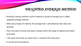WEIGHTED AVERAGE METHOD
• Inventory costing method in which material is issued at average cost is called
weighted average method.
• After every receipt of material, the average rate is calculated by total value and
quantity.
• Thus, the value of issues and stock is always within the range of highest and lowest
price paid.
• The issues and stock, at a given time, is valued at the same price.
• It avoids price fluctuations.
 