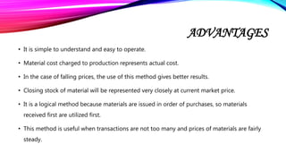 ADVANTAGES
• It is simple to understand and easy to operate.
• Material cost charged to production represents actual cost.
• In the case of falling prices, the use of this method gives better results.
• Closing stock of material will be represented very closely at current market price.
• It is a logical method because materials are issued in order of purchases, so materials
received first are utilized first.
• This method is useful when transactions are not too many and prices of materials are fairly
steady.
 