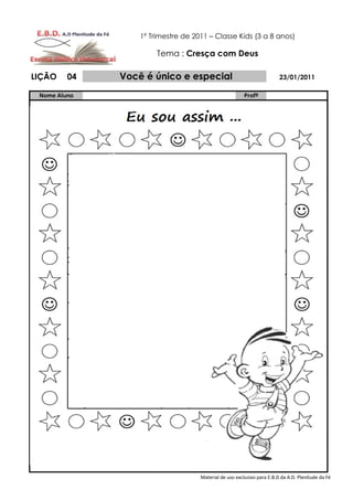 1º Trimestre de 2011 – Classe Kids (3 a 8 anos)

                       Tema : Cresça com Deus

LIÇÃO    04   Você é único e especial                                   23/01/2011

 Nome Aluno                                             Profº




                                    Material de uso exclusivo para E.B.D da A.D. Plenitude da Fé
 