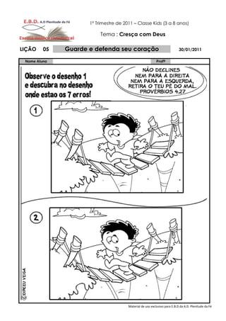 1º Trimestre de 2011 – Classe Kids (3 a 8 anos)

                          Tema : Cresça com Deus

LIÇÃO    05   Guarde e defenda seu coração                                 30/01/2011

 Nome Aluno                                                Profº




                                       Material de uso exclusivo para E.B.D da A.D. Plenitude da Fé
 