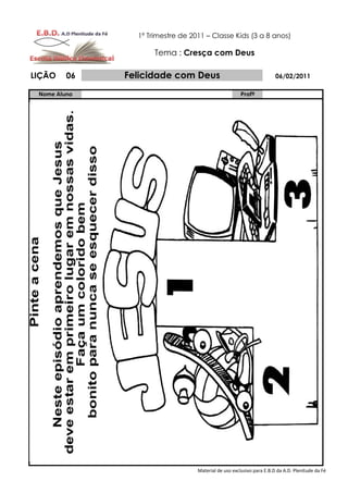 1º Trimestre de 2011 – Classe Kids (3 a 8 anos)

                     Tema : Cresça com Deus

LIÇÃO    06   Felicidade com Deus                                     06/02/2011

 Nome Aluno                                           Profº




                                  Material de uso exclusivo para E.B.D da A.D. Plenitude da Fé
 